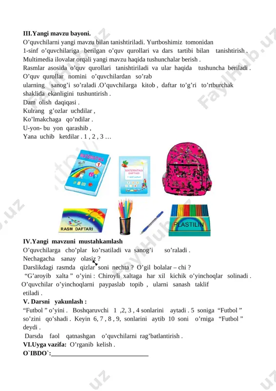 lgan o’quv qurollari va dars tartibi bilan tanishtirish . multimedia ilovalar orqali yangi mavzu haqida tushunchalar berish . rasmlar asosida o’quv qurollari tanishtiriladi va ular haqida tushuncha beriladi . o’quv qurollar nomini o’quvchilardan so’rab ularning sanog’i so’raladi .o’quvchilarga kitob , daftar to’g’ri to’rtburchak shaklida ekanligini tushuntirish . dam olish daqiqasi . kulrang g’ozlar uchdilar , ko’lmakchaga qo’ndilar . u-yon- bu yon qarashib , yana uchib ketdilar . 1 , 2 , 3 … [image: ] iv.yangi mavzuni mustahkamlash o’quvchilarga cho’plar ko’rsatiladi va sanog’i so’raladi . nechagacha sanay olasiz ? darslikdagi rasmda qizlar soni nechta ? o’gil bolalar – chi ? “g’aroyib xalta ” o’yini : chiroyli xaltaga har xil kichik o’yinchoqlar solinadi . o’quvchilar o’yinchoqlarni paypaslab topib , ularni sanash taklif etiladi . v. darsni yakunlash : “futbol ” o’yini . boshqaruvchi 1 ,2, 3 , 4 sonlarini aytadi . 5 soniga “futbol ” so’zini qo’shadi . keyin 6, 7 …