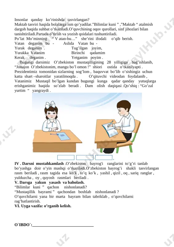 abr “ mustaqillik bayrami” rasmiga qarab , quyidagi savollar beriladi. rasmda qayerlar tasvirlangan? insonlar qanday ko’rinishda tasvirlangan? maktab tasviri haqida bolalarga ism qo’yadilar.”bilimlar kuni ” ,”maktab “ atalmish dargoh haqida suhbat o’tkaziladi.o’quvchining oquv qurollari, sinf jihozlari bilan tanishtiriladi.partada o’tirish va yozish qoidalari tushuntiriladi. po’lat mo’minning “ v atan-bu…” she’rini ifodali o’qib berish. vatan deganim bu - aslida vatan bu - yurak deganim . tug’ilgan joyim, yurakka vatanim birinchi qadamim kerak deganim . yetganim poyim . bugungi darsimiz o’zbekiston mustaqilligining 28 yilligiga bag’ishlanib, “jonajon o’zbekistonim, mangu bo’l omon !” shiori ostida o’tkazilyapti . prezidentimiz tomonidan sizlarning sog’lom , baquvvat bo’lib o’sishingiz uchun katta shart –sharoitlar yaratilmoqda . o’qituvchi videodan foydalanib , vatanimiz mustaqil bo’lgan kundan bugungi kunga qadar qanday yutuqlarga erishganimiz haqida so’zlab beradi . dam olish daqiqasi .qo’shiq : “go’zal yurtim “ yangraydi . [image: image1.png] iv . darsni mustahkamlash .o’zbekiston bayrog'i ranglarini to’g’ri tanlab bo’yashga doir o’yin mashqi o’tkaziladi.o’zbekiston …