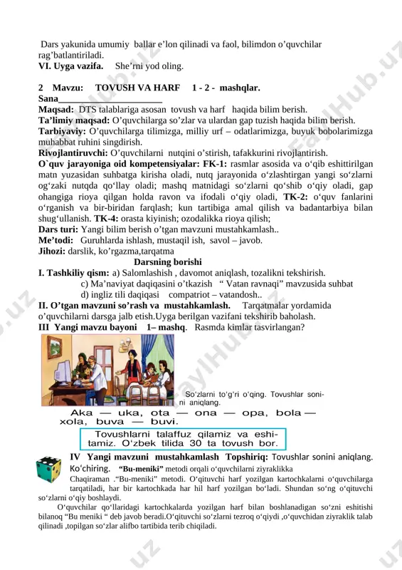 di. vi. uyga vazifa. she’rni yod oling. 2 mavzu: tovush va harf 1 - 2 - mashqlar. sana______________________ maqsad: dts talablariga asosan tovush va harf haqida bilim berish. ta’limiy maqsad: o’quvchilarga so’zlar va ulardan gap tuzish haqida bilim berish. tarbiyaviy: o’quvchilarga tilimizga, milliy urf – odatlarimizga, buyuk bobolarimizga muhabbat ruhini singdirish. rivojlantiruvchi: o’quvchilarni nutqini o’stirish, tafakkurini rivojlantirish. o`quv jarayoniga oid kompetensiyalar: fk-1: rasmlar asosida va o‘qib eshittirilgan matn yuzasidan suhbatga kirisha oladi, nutq jarayonida o‘zlashtirgan yangi so‘zlarni og‘zaki nutqda qo‘llay oladi; mashq matnidagi so‘zlarni qo‘shib o‘qiy oladi, gap ohangiga rioya qilgan holda ravon va ifodali o‘qiy oladi, tk-2: o‘quv fanlarini o‘rganish va bir-biridan farqlash; kun tartibiga amal qilish va badantarbiya bilan shug‘ullanish. tk-4: orasta kiyinish; ozodalikka rioya qilish; dars turi: yangi bilim berish o’tgan mavzuni mustahkamlash.. me’todi: guruhlarda ishlash, mustaqil ish, savol – javob. jihozi: darslik, ko’rgazma,tarqatma darsning borishi i. tashkiliy qism: a) salomlashish , davomot aniqlash, tozalikni tekshirish. c) …
