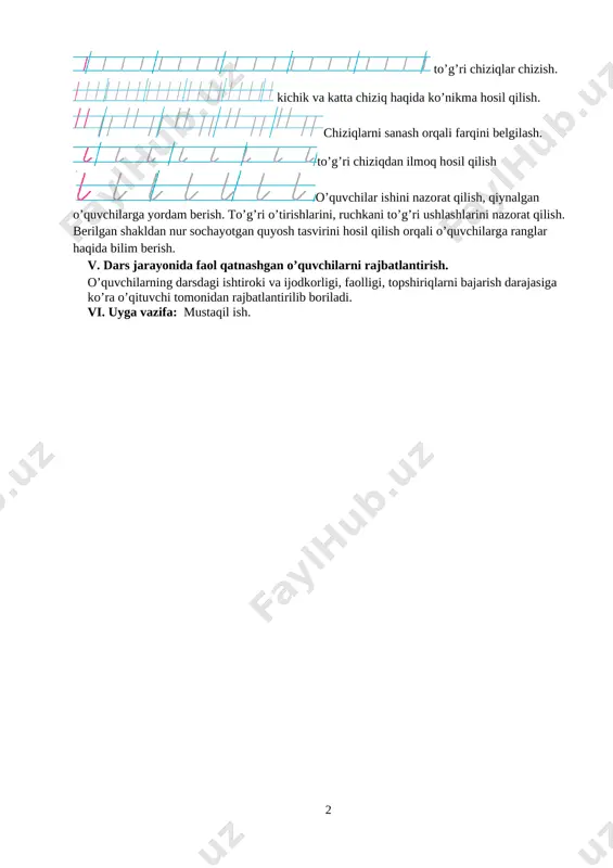 lab o’rganilgan shakllarni o’quvchilar o’qituvchi bilan birgalikda yozib boradilar o’quvchilar ishlarini kuzatish. [image: image19.png] nuqtalarni daftarga to’g’ri joylashtirish yozuv taxtasida ko’rsatib beriladi. [image: image2.png] to’g’ri chiziqlar chizish. [image: image3.png] kichik va katta chiziq haqida ko’nikma hosil qilish. [image: image4.png]chiziqlarni sanash orqali farqini belgilash. [image: image5.png]to’g’ri chiziqdan ilmoq hosil qilish [image: image6.png]o’quvchilar ishini nazorat qilish, qiynalgan o’quvchilarga yordam berish. to’g’ri o’tirishlarini, ruchkani to’g’ri ushlashlarini nazorat qilish. berilgan shakldan nur sochayotgan quyosh tasvirini hosil qilish orqali o’quvchilarga ranglar haqida bilim berish. v. dars jarayonida faol qatnashgan o’quvchilarni rajbatlantirish. o’quvchilarning darsdagi ishtiroki va ijodkorligi, faolligi, topshiriqlarni bajarish darajasiga ko’ra o’qituvchi tomonidan rajbatlantirilib boriladi. vi. uyga vazifa: mustaqil ish. 2 mavzu: kichik va uzun ilmoqlarni chizish. sana ___________________ maqsad: dts talablari asosida dars o’tish.yozuv ko’nikmalarini shakllantirish. ta’limiy: o’quvchilarga kichik va uzun ilmoqlarni yozish ko’nikmasini o’rgatish. tarbiyaviy: o’quvchilarni vatanimizni sevishga uni asrab avaylashga o’rgatish.atrof muhitni kuzatishga va asrab avaylashga o’rgatish. gigenik jihatdan tarbiyalash. rivojlantiruvchi: o’quvchilarni …