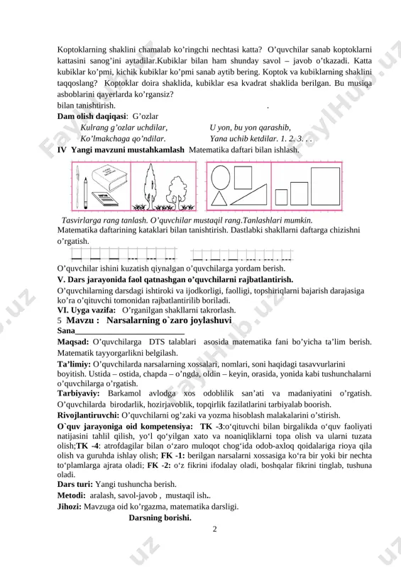 degan savol orqali yangi mavzu bilan tanishtiriladi. ushbu buyumlar nomini bilasizmi? [image: image248.png][image: image249.png] koptoklar va kubiklar tasvirlangan. koptoklarning rangi bir xilmi? nechta koptokning rangi o’xshash. koptoklarning shaklini chamalab ko’ringchi nechtasi katta? o’quvchilar sanab koptoklarni kattasini sanog’ini aytadilar.kubiklar bilan ham shunday savol – javob o’tkazadi. katta kubiklar ko’pmi, kichik kubiklar ko’pmi sanab aytib bering. koptok va kubiklarning shaklini taqqoslang? koptoklar doira shaklida, kubiklar esa kvadrat shaklida berilgan. bu musiqa asboblarini qayerlarda ko’rgansiz? bilan tanishtirish. . dam olish daqiqasi: g’ozlar kulrang g’ozlar uchdilar, u yon, bu yon qarashib, ko’lmakchaga qo’ndilar. yana uchib ketdilar. 1. 2. 3. . . iv yangi mavzuni mustahkamlash matematika daftari bilan ishlash. [image: image250.png][image: image251.png] tasvirlarga rang tanlash. o’quvchilar mustaqil rang.tanlashlari mumkin. matematika daftarining kataklari bilan tanishtirish. dastlabki shakllarni daftarga chizishni o’rgatish. [image: image1.png] [image: image2.png] o’quvchilar ishini kuzatish qiynalgan o’quvchilarga yordam berish. v. dars jarayonida faol qatnashgan o’quvchilarni rajbatlantirish. o’quvchilarning darsdagi ishtiroki va ijodkorligi, faolligi, topshiriqlarni …