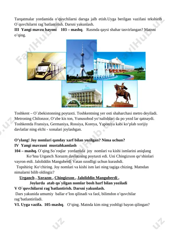 i yangi mavzu bayoni 103 – mashq. rasmda qaysi shahar tasvirlangan? matnni o’qing. [image: image1.png] toshkent – o`zbekistonning poytaxti. toshkentning yer osti shaharchasi metro deyiladi. metroning chilonzor, o‘zbe kis ton, yunusobod yo‘nalishlari da po yezd lar qatnaydi. toshkentda fransiya, germaniya, rossiya, koreya, yaponiya kabi ko‘plab xorijiy davlatlar ning elchi - xonalari joylashgan. o’ylang! joy nomlari qanday xarf bilan yozilgan? nima uchun? iv yangi mavzuni mustahkamlash 104 – mashq. o`qing.so`roqlar yordamida joy nomlari va kishi ismlarini aniqlang ko‘hna urganch xorazm davlatining poytaxti edi. uni chingizxon qo‘shinlari vayron etdi. jaloliddin manguberdi vatan ozodligi uchun kurashdi. topshiriq: ko‘chiring. joy nomlari va kishi ism lari ning tagiga chizing. matndan nimalarni bilib oldingiz? urganch , xorazm , chingizxon , jaloliddin manguberdi , joylarda atab qo`yilgan nomlar bosh harf bilan yoziladi v o`quvchilarni rag`batlantirish. darsni yakunlash. dars yakunida umumiy ballar e’lon qilinadi va faol, bilimdon o’quvchilar rag’batlantiriladi. vi. uyga vazifa. 105-mashq. o‘qing. matnda kim ning yoshligi …