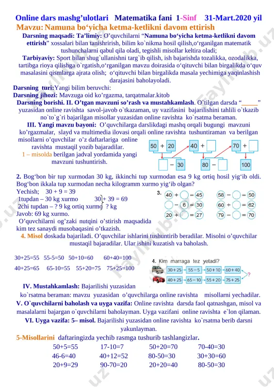 larni baholayman. uyga vazifani online ravishta e`lon qilaman. vi. uyga vazifa: 4– misol. bajarilishi yuzasidan online ravishta ko`rsatma berib darsni yakunlayman. 4 – misol. 37+ 2=39 48-3=45 46+ 4=50 69-5=64 37+20=57 48+30=78 46+40=86 69-50=19 online dars mashg’ulotlari matematika fani 1-sinf 31-mart.2020 yil mavzu: namuna bo‘yicha ketma-ketlikni davom ettirish darsning maqsadi: ta’limiy: o’quvchilarni “namuna bo‘yicha ketma-ketlikni davom ettirish” xossalari bilan tanishrirish, bilim ko`nikma hosil qilish,o‘rganilgan matematik tushunchalarni qabul qila oladi, tegishli misollar keltira oladi; tarbiyaviy: sport bilan shug`ullanishni targ`ib qilish, ish bajarishda tozalikka, ozodalikka, tartibga rioya qilishga o`rgatish,o‘rganilgan mavzu doirasida o‘qituvchi bilan birgalikda o‘quv masalasini qismlarga ajrata olish; o‘qituvchi bilan birgalikda masala yechimiga yaqinlashish darajasini baholayoladi. darsning turi:yangi bilim beruvchi: darsning jihozi: mavzuga oid ko’rgazma, tarqatmalar.kitob darsning borishi. ii. o’tgan mavzuni so’rash va mustahkamlash. o`tilgan darsda “_____” yuzasidan online ravishta savol-javob o`tkazaman, uy vazifasini bajarilishini tahlili o`tkazib no`to`g`ri bajarilgan misollar yuzasidan online ravishta ko`rsatma beraman. [image: ]iii. yangi mavzu bayoni: o’quvchilarga …