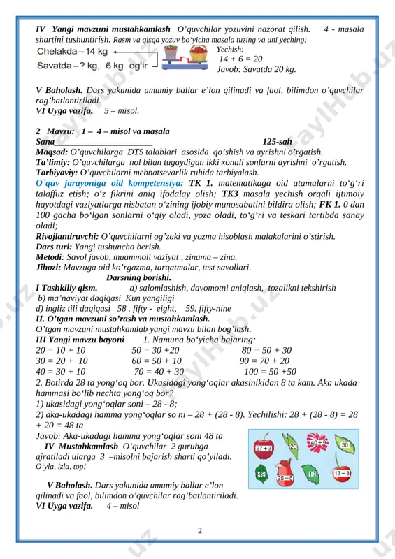 v yangi mavzuni mustahkamlash o’quvchilar yozuvini nazorat qilish. 4 - masala shartini tushuntirish. rasm va qisqa yozuv bo‘yicha masala tuzing va uni yeching: [image: image53.png] yechish: 14 + 6 = 20 javob: savatda 20 kg. v baholash. dars yakunida umumiy ballar e’lon qilinadi va faol, bilimdon o’quvchilar rag’batlantiriladi. vi uyga vazifa. 5 – misol. 2 mavzu: 1 – 4 – misol va masala sana______________________ 125-sah maqsad: o’quvchilarga dts talablari asosida qo’shish va ayrishni o’rgatish. ta’limiy: o’quvchilarga nol bilan tugaydigan ikki xonali sonlarni ayrishni o’rgatish. tarbiyaviy: o’quvchilarni mehnatsevarlik ruhida tarbiyalash. o`quv jarayoniga oid kompetensiya: tk 1. matematikaga oid atamalarni to‘g‘ri talaffuz etish; o‘z fikrini aniq ifodalay olish; tk3 masala yechish orqali ijtimoiy hayotdagi vaziyatlarga nisbatan o‘zining ijobiy munosabatini bildira olish; fk 1. 0 dan 100 gacha bo‘lgan sonlarni o‘qiy oladi, yoza oladi, to‘g‘ri va teskari tartibda sanay oladi; rivojlantiruvchi: o’quvchilarni og’zaki va yozma hisoblash malakalarini o’stirish. dars turi: yangi tushuncha berish. …