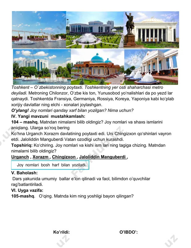 g. toshkent – o`zbekistonning poytaxti. toshkentning yer osti shaharchasi metro deyiladi. metroning chilonzor, o‘zbe kis ton, yunusobod yo‘nalishlari da po yezd lar qatnaydi. toshkentda fransiya, germaniya, rossiya, koreya, yaponiya kabi ko‘plab xorijiy davlatlar ning elchi - xonalari joylashgan. o’ylang! joy nomlari qanday xarf bilan yozilgan? nima uchun? iv. yangi mavzuni mustahkamlash: 104 – mashq. matndan nimalarni bilib oldingiz? joy nomlari va shaxs ismlarini aniqlang. ularga so’roq bering ko‘hna urganch xorazm davlatining poytaxti edi. uni chingizxon qo‘shinlari vayron etdi. jaloliddin manguberdi vatan ozodligi uchun kurashdi. topshiriq: ko‘chiring. joy nomlari va kishi ism lari ning tagiga chizing. matndan nimalarni bilib oldingiz? urganch , xorazm , chingizxon , jaloliddin manguberdi , v. baholash: dars yakunida umumiy ballar e’lon qilinadi va faol, bilimdon o’quvchilar rag’batlantiriladi. vi. uyga vazifa: 105-mashq. o‘qing. matnda kim ning yoshligi bayon qilingan? ko’rildi: o’ibdo’: sana: fan nomi: ona tili dars: 2 mavzu: 106 - 108 - mashqlar. maqsad: dts talablariga …