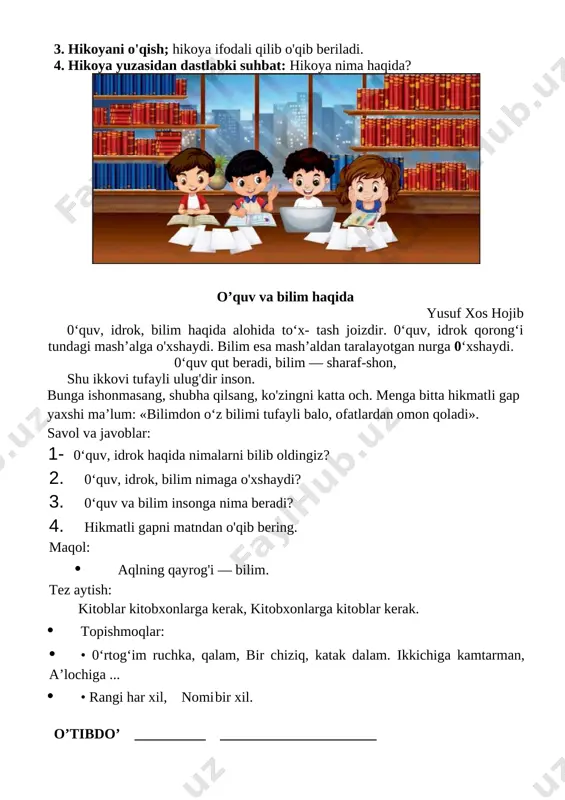 shitganlaringizni ayting. 3. hikoyani o'qish; hikoya ifodali qilib o'qib beriladi. 4. hikoya yuzasidan dastlabki suhbat: hikoya nima haqida? [image: c:\users\acer\appdata\local\temp\finereader11.00\media\image68.jpeg] o’quv va bilim haqida yusuf xos hojib 0‘quv, idrok, bilim haqida alohida to‘x- tash joizdir. 0‘quv, idrok qorong‘i tundagi mash’alga o'xshaydi. bilim esa mash’aldan taralayotgan nurga 0‘xshaydi. 0‘quv qut beradi, bilim — sharaf-shon, shu ikkovi tufayli ulug'dir inson. bunga ishonmasang, shubha qilsang, ko'zingni katta och. menga bitta hikmatli gap yaxshi ma’lum: «bilimdon o‘z bilimi tufayli balo, ofatlardan omon qoladi». savol va javoblar: 1- 0‘quv, idrok haqida nimalarni bilib oldingiz? 2. 0‘quv, idrok, bilim nimaga o'xshaydi? 3. 0‘quv va bilim insonga nima beradi? 4. hikmatli gapni matndan o'qib bering. maqol: · aqlning qayrog'i — bilim. tez aytish: kitoblar kitobxonlarga kerak, kitobxonlarga kitoblar kerak. · topishmoqlar: · • 0‘rtog‘im ruchka, qalam, bir chiziq, katak dalam. ikkichiga kamtarman, a’lochiga ... · • rangi har xil, nomi bir xil. o’tibdo’ __________ ______________________ sana____________ mavzu: …