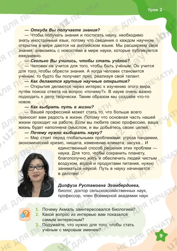 vsego prinosit vam radost v jizni. potomu chto osnovnaya chast nashey jizni proxodit na rabote. esli vi lyubite svoyu professiyu, vasha jizn budet napolnena smislom, i vi dobyotes svoix tseley. — pochemu nujno vibirat nauku? — mir stoit pered globalnimi problemami: ugroza pandemii, ekonomicheskiy krizis, nisheta, izmenenie klimata, zasuxa... i edinstvenniy sposob resheniya etix problem — nauka. dlya togo, chtobi soxranit planetu, blagopoluchno jit i obespechit lyudey chistim vozduxom, vodoy i produktami pitaniya, nujno zanimatsya naukoy. put v nauku nachinaetsya v detstve! dilfuza rustamovna egamberdieva, biolog, doktor selskoxozyaystvennix nauk, professor, chlen vsemirnoy akademii nauk 1. pochemu akmal zainteresovalsya biologiey? 2. kakoy vopros iz intervyu vam pokazalsya samim interesnim? 3. podumayte, chto nujno dlya togo, chtobi stat uchyonim s mirovim imenem? urok 2 ne dlya pechati ne dlya pechati ne dlya pechati ne dlya pechati ne dlya pechati ne dlya pechati ne dlya pechati ne dlya pechati ne dlya pechati ne …