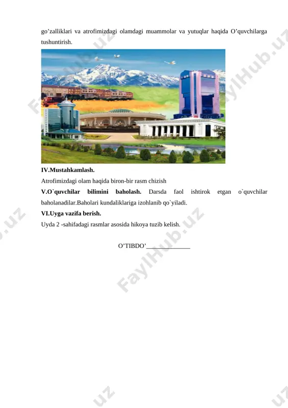 ____ fan nomi: atrofimizdagi olam mavzu: bizning maktab maqsad: ta’limiy: o`quvchilarni maktab bilan tanishtirish . tarbiyaviy: o`quvchilarni go`zallikni xis qilishga o`rgatish. rivojlantiruvchi:og`zaki nutqini rivojlantirish. kommunikativ kompetensiya: mavzuga oid ma’lumotlarni gapirib berish, tabiat va uning hodisalarini aytib bera olish. axborotlar bilan ishlash kompetensiyasi: turli manbalarning ma’lumotlaridan foydalana olish, o‘ziga zarur ma’lumotlarni o‘zlashtira olish. o‘zini o‘zi rivojlantirish kompetensiyasi: kun tartibiga amal qilish, sportning yoshiga mos turi bilan shug‘ullanish, maktabda, ko‘chada, jamoat transportida yurish qoidalariga roya qilish. ijtimoiy faol fuqarolik kompetensiyasi: sinfda, maktabda, oilada, mahallada o‘tkaziladigan tadbirlarda faol ishtirok etishi, o‘zaro munosabatlarida muomala madaniyatga ega bo‘lishi. milliy va umummadaniy kompetensiya: o‘zi yashaydigan joy tabiatini bilish; uyi, maktabi, turar joyini qadrlash, milliy bayramlarni bilish va tadbirlarda ishtirok etish. dars uslubi:bayon etish, suhbat. dars jihozi:jadvali suratlar dars bosqichlari: i ii iii iv v vi ajratilgan vaqt 3 10 20 7 3 2 darsning borishi: i. darsni tashkil etish. bolalar bilan salomlashish. davomatni aniqlash.ob-havo haqida suhbat. …