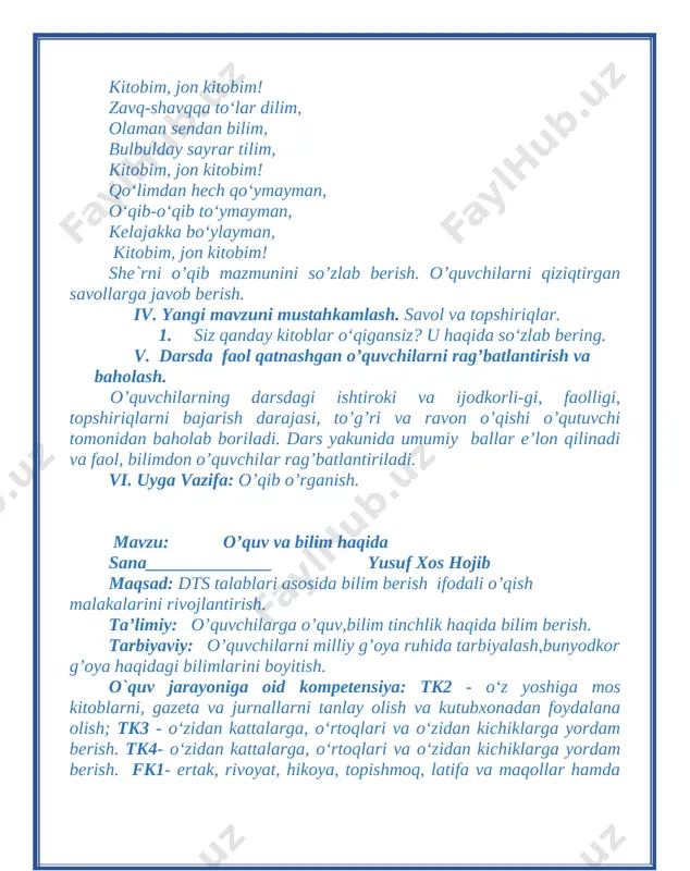 sdagi ishtiroki va ijodkorli-gi, faolligi, topshiriqlarni bajarish darajasi, to’g’ri va ravon o’qishi o’qutuvchi tomonidan baholab boriladi. dars yakunida umumiy ballar e’lon qilinadi va faol, bilimdon o’quvchilar rag’batlantiriladi. vi. uyga vazifa: o’qib o’rganish. mavzu: o’quv va bilim haqida sana______________ yusuf xos hojib maqsad: dts talablari asosida bilim berish ifodali o’qish malakalarini rivojlantirish. ta’limiy: o’quvchilarga o’quv,bilim tinchlik haqida bilim berish. tarbiyaviy: o’quvchilarni milliy g’oya ruhida tarbiyalash,bunyodkor g’oya haqidagi bilimlarini boyitish. o`quv jarayoniga oid kompetensiya: tk2 - o‘z yoshiga mos kitoblarni, gazeta va jurnallarni tanlay olish va kutubxonadan foydalana olish; tk3 - o‘zidan kattalarga, o‘rtoqlari va o‘zidan kichiklarga yordam berish. tk4- o‘zidan kattalarga, o‘rtoqlari va o‘zidan kichiklarga yordam berish. fk1- ertak, rivoyat, hikoya, topishmoq, latifa va maqollar hamda she’riy matnlarni tinglab tushuna oladi; fk2- o‘qilgan asar mazmuniga doir savol va topshiriqlarga javob bera oladi; rivojlantiruvchi: o g’zaki nutqini o’stirish, fikrini erkin bayon etishga o’rgatish. dars turi: yangi bilim ber ish, o’tgan mavzuni mustahkamlash.. …