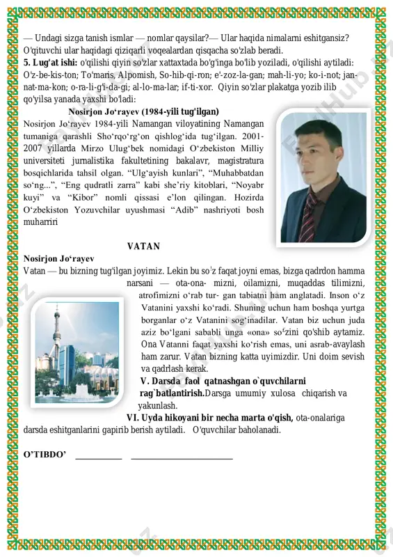 i ayting. 3. hikoyani o'qish; hikoya ifodali qilib o'qib beriladi. 4. hikoya yuzasidan dastlabki suhbat: hikoya nima haqida? — undagi sizga tanish ismlar — nomlar qaysilar?— ular haqida nimalarni eshitgansiz? o'qituvchi ular haqidagi qiziqarli voqealardan qisqacha so'zlab beradi. 5. lug'at ishi: o'qilishi qiyin so'zlar xattaxtada bo'g'inga bo'lib yoziladi, o'qilishi aytiladi: o'z-be-kis-ton; to'maris, alpomish, so-hib-qi-ron; e'-zoz-la-gan; mah-li-yo; ko-i-not; jan- nat-ma-kon; o-ra-li-g'i-da-gi; al-lo-ma-lar; if-ti-xor. qiyin so'zlar plakatga yozib ilib qo'yilsa yanada yaxshi bo'ladi: nosirjon jo‘rayev (1984-yili tug'ilgan) nosirjon jo‘rayev 1984-yili namangan viloyatining namangan tumaniga qarashli sho‘rqo‘rg‘on qishlog‘ida tug‘ilgan. 2001- 2007 yillarda mirzo ulug‘bek nomidagi o‘zbekiston milliy universiteti jurnalistika fakultetining bakalavr, magistratura bosqichlarida tahsil olgan. “ulg‘ayish kunlari”, “muhabbatdan so‘ng...”, “eng qudratli zarra” kabi she’riy kitoblari, “noyabr kuyi” va “kibor” nomli qissasi e’lon qilingan. hozirda o‘zbekiston yozuvchilar uyushmasi “adib” nashriyoti bosh muharriri vatan nosirjon jo‘rayev vatan — bu bizning tug'ilgan joyimiz. lekin bu so!z faqat joyni emas, bizga qadrdon hamma narsani — ota-ona- mizni, …