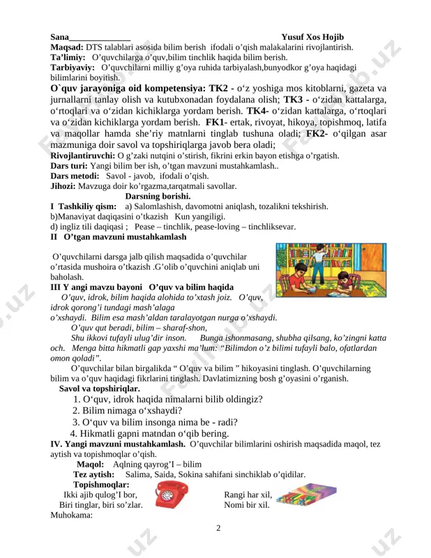 arning darsdagi ishtiroki va ijodkorli-gi, faolligi, topshiriqlarni bajarish darajasi, to’g’ri va ravon o’qishi o’qutuvchi tomonidan baholab boriladi. dars yakunida umumiy ballar e’lon qilinadi va faol, bilimdon o’quvchilar rag’batlantiriladi. vi. uyga vazifa: o’qib o’rganish. 2 mavzu: o’quv va bilim haqida sana______________ yusuf xos hojib maqsad: dts talablari asosida bilim berish ifodali o’qish malakalarini rivojlantirish. ta’limiy: o’quvchilarga o’quv,bilim tinchlik haqida bilim berish. tarbiyaviy: o’quvchilarni milliy g’oya ruhida tarbiyalash,bunyodkor g’oya haqidagi bilimlarini boyitish. o`quv jarayoniga oid kompetensiya: tk2 - o‘z yoshiga mos kitoblarni, gazeta va jurnallarni tanlay olish va kutubxonadan foydalana olish; tk3 - o‘zidan kattalarga, o‘rtoqlari va o‘zidan kichiklarga yordam berish. tk4- o‘zidan kattalarga, o‘rtoqlari va o‘zidan kichiklarga yordam berish. fk1- ertak, rivoyat, hikoya, topishmoq, latifa va maqollar hamda she’riy matnlarni tinglab tushuna oladi; fk2- o‘qilgan asar mazmuniga doir savol va topshiriqlarga javob bera oladi; rivojlantiruvchi: o g’zaki nutqini o’stirish, fikrini erkin bayon etishga o’rgatish. dars turi: yangi bilim ber ish, o’tgan …