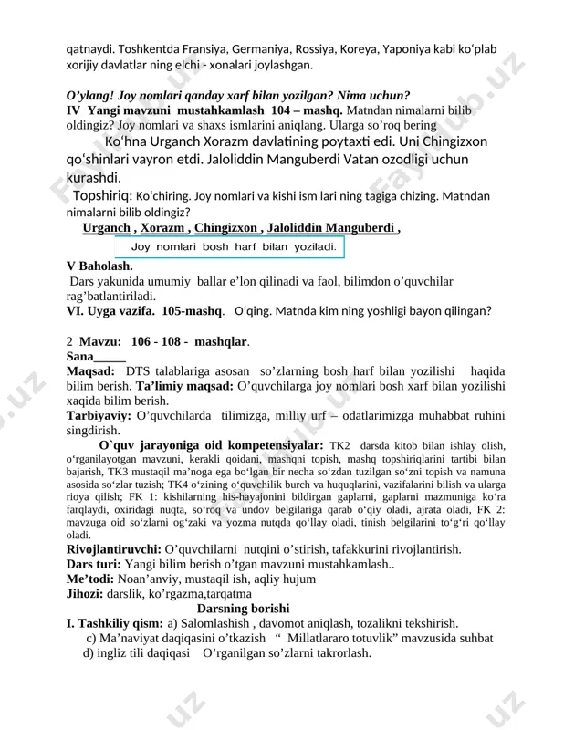 a fransiya, germaniya, rossiya, koreya, yaponiya kabi ko‘plab xorijiy davlatlar ning elchi - xonalari joylashgan. o’ylang! joy nomlari qanday xarf bilan yozilgan? nima uchun? iv yangi mavzuni mustahkamlash 104 – mashq. matndan nimalarni bilib oldingiz? joy nomlari va shaxs ismlarini aniqlang. ularga so’roq bering ko‘hna urganch xorazm davlatining poytaxti edi. uni chingizxon qo‘shinlari vayron etdi. jaloliddin manguberdi vatan ozodligi uchun kurashdi. topshiriq: ko‘chiring. joy nomlari va kishi ism lari ning tagiga chizing. matndan nimalarni bilib oldingiz? urganch , xorazm , chingizxon , jaloliddin manguberdi , [image: image5.png] v baholash. dars yakunida umumiy ballar e’lon qilinadi va faol, bilimdon o’quvchilar rag’batlantiriladi. vi. uyga vazifa. 105-mashq. o‘qing. matnda kim ning yoshligi bayon qilingan? 2 mavzu: 106 - 108 - mashqlar. sana_____ maqsad: dts talablariga asosan so’zlarning bosh harf bilan yozilishi haqida bilim berish. ta’limiy maqsad: o’quvchilarga joy nomlari bosh xarf bilan yozilishi xaqida bilim berish. tarbiyaviy: o’quvchilarda tilimizga, milliy urf – odatlarimizga …