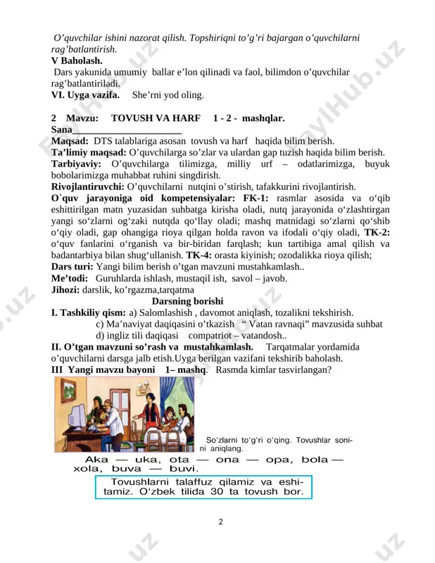 adi. vi. uyga vazifa. she’rni yod oling. 2 mavzu: tovush va harf 1 - 2 - mashqlar. sana______________________ maqsad: dts talablariga asosan tovush va harf haqida bilim berish. ta’limiy maqsad: o’quvchilarga so’zlar va ulardan gap tuzish haqida bilim berish. tarbiyaviy: o’quvchilarga tilimizga, milliy urf – odatlarimizga, buyuk bobolarimizga muhabbat ruhini singdirish. rivojlantiruvchi: o’quvchilarni nutqini o’stirish, tafakkurini rivojlantirish. o`quv jarayoniga oid kompetensiyalar: fk-1: rasmlar asosida va o‘qib eshittirilgan matn yuzasidan suhbatga kirisha oladi, nutq jarayonida o‘zlashtirgan yangi so‘zlarni og‘zaki nutqda qo‘llay oladi; mashq matnidagi so‘zlarni qo‘shib o‘qiy oladi, gap ohangiga rioya qilgan holda ravon va ifodali o‘qiy oladi, tk-2: o‘quv fanlarini o‘rganish va bir-biridan farqlash; kun tartibiga amal qilish va badantarbiya bilan shug‘ullanish. tk-4: orasta kiyinish; ozodalikka rioya qilish; dars turi: yangi bilim berish o’tgan mavzuni mustahkamlash.. me’todi: guruhlarda ishlash, mustaqil ish, savol – javob. jihozi: darslik, ko’rgazma,tarqatma darsning borishi i. tashkiliy qism: a) salomlashish , davomot aniqlash, tozalikni tekshirish. c) …