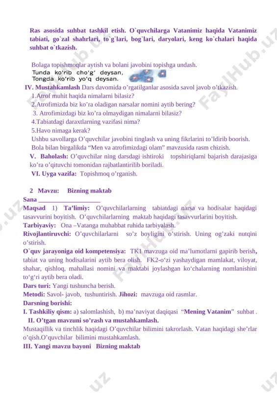 mizda biz ko’ra oladigan narsalar nomini aytib bering? 3. atrofimizdagi biz ko’ra olmaydigan nimalarni bilasiz? 4.tabiatdagi daraxtlarning vazifasi nima? 5.havo nimaga kerak? ushbu savollarga o’quvchilar javobini tinglash va uning fikrlarini to’ldirib boorish. bola bilan birgalikda “men va atrofimizdagi olam” mavzusida rasm chizish. v. baholash: o’quvchilar ning darsdagi ishtiroki topshiriqlarni bajarish darajasiga ko’ra o’qituvchi tomonidan rajbatlantirilib boriladi. vi. uyga vazifa: topishmoq o’rganish. 2 mavzu: bizning maktab sana ___________________ maqsad 1) ta’limiy: o’quvchilarlarning tabiatdagi narsa va hodisalar haqidagi tasavvurini boyitish. o’quvchilarlarning maktab haqidagi tasavvurlarini boyitish. tarbiyaviy: ona –vatanga muhabbat ruhida tarbiyalash. rivojlantiruvchi: o’quvchilarlarni so’z boyligini o’stirish. uning og’zaki nutqini o’stirish. o`quv jarayoniga oid kompetensiya: tk1 mavzuga oid ma’lumotlarni gapirib berish, tabiat va uning hodisalarini aytib bera olish. fk2-o‘zi yashaydigan mamlakat, viloyat, shahar, qishloq, mahallasi nomini va maktabi joylashgan ko‘chalarning nomlanishini to‘g‘ri aytib bera oladi. dars turi: yangi tushuncha berish. metodi: savol- javob, tushuntirish. jihozi: mavzuga oid rasmlar. darsning borishi: i. tashkiliy qism: …