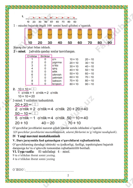 amaliy mashg’ulotlar o’tkazish. iii yangi mavzu bayoni sanashni takrorlaymiz 2 1 – misolni bajarish orqali 100 sonini hosil qilishni o’rganish. sanoq cho’plari bilan ishlash. 2 – misol. jadvalda qanday sonlar tasvirlangan. 3-misol. yozilishini tushuntirish. o’quvchilar javoblarini nazorat qilish xatolar ustida ishlashni o’rgatish. (o’quvchilar javoblarini mustahkamlash, ularni fikrlarini to’g’riligini tasdiqlash). iv yangi mavzuni mustahkamlash v. dars jarayonida faol qatnashgan o’quvchilarni rajbatlantirish. o’quvchilarning darsdagi ishtiroki va ijodkorligi, faolligi, topshiriqlarni bajarish darajasiga ko’ra o’qituvchi tomonidan rajbatlantirilib boriladi. vi. uyga vazifa: 81-sahifadagi 4 – misol. 9 ta o‘nlikdan iborat sonni yozing. 4 ta o‘nlikdan iborat sonni yozing o`ibdo`:_______________________________ 3 mavzu : o’tilganlarni takrorlash sana__________________________ maqsad: o’quvchilarga dts talablari asosida matematika fani bo’yicha ta’lim berish. matematik tayyorgarlikni belgilash. ta’limiy: o’quvchilarning sanoq texnikasini, to’g’ri va teskari sanash qobiliyatlarini boyi- tish. sonlarni o’zaro taqqoslash , 11 dan 20 gacha bo’lgan ichida misollar yeshishni o’rgatish. tk3 masala yechish orqali ijtimoiy hayotdagi vaziyatlarga nisbatan o‘zining ijobiy munosabatini bildira olish; …