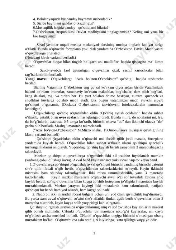 kelish. 3 o’quvchilar sinfga o’qituvchi tanlagan musiqa sadolari ostida kirib, partalardan o’z joylarini egallashadi. tashkiliy qism: salomlashib, davomat aniqlanadi va o’quvchilarning darsga tayyorgarligi tekshiriladi. musiqa haqidagi tushunchalari takrorlanib mustahkamlanadi: o’quvchilarga musiqa madaniyati darsi haqida tushuncha berilib, ularni fikrlarini bilish maqsadida savollar beriladi? 1. kim bolalar bog’chasiga borgan? u yerda musiqa mashg’ulotlari bo’lganmi? 2.musiqa mashg’ulotlarida qanday kuy va qo’shiqlarni o’rgangansiz? 3.musiqaga chapak bilan jo’r bo’la olasizmi? keling bajarib ko’ramiz. 4. bolalar yaqinda biz qanday bayramni nishonladik? 5. siz bu bayrmani qanday o’tkazdingiz? 6.mustaqillik haqida qanday qo’shiqlarni bilasiz? 7.o’zbekiston respublikasi davlat madhiyasini tinglaganmisiz? keling uni yana bir bor tinglaymiz. savol-javoblar orqali musiqa madaniyati darsining musiqa tinglash faoliyat turiga o’tiladi. bunda o’qituvchi fortepiano yoki disk yordamida o’zbekiston davlat madhiyasini o’quvchilarga tinglatadi. (notadagi klavir varianti beriladi.) o’quvchilar diqqat bilan tinglab bo’lgach uni mualliflari haqida qisqagina ma’ lumot beradi. savol-javobda faol qatnashgan o’quvchilar qizil, yashil kartochkalar bilan rag’barlantirilib boriladi. yangi mavzu: o’quvchilarga “aziz bo’ston-o’zbekiston” qo’shig’i …