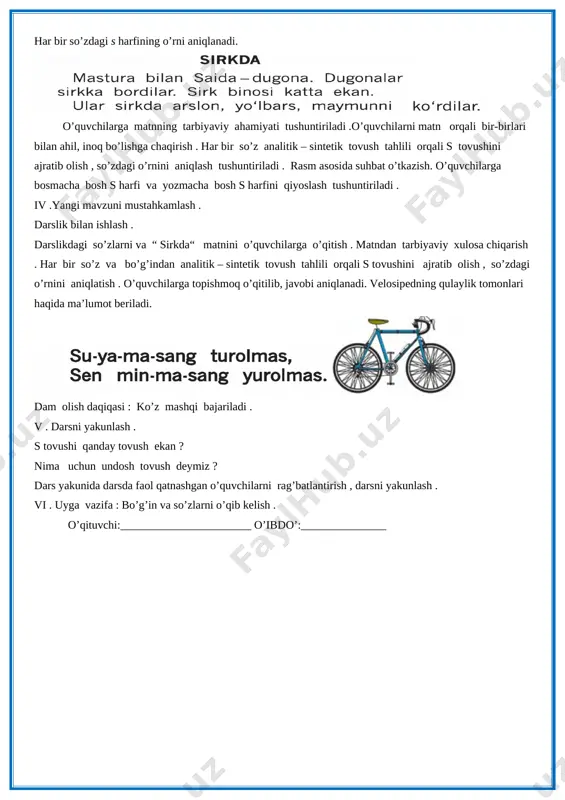 ifasida berilgan so’zlar , “ sirkda“ matni o’qib beriladi . [image: image1.png] har bir so’zdagi s harfining o’rni aniqlanadi. [image: image2.png][image: image3.png] o’quvchilarga matnning tarbiyaviy ahamiyati tushuntiriladi .o’quvchilarni matn orqali bir-birlari bilan ahil, inoq bo’lishga chaqirish . har bir so’z analitik – sintetik tovush tahlili orqali s tovushini ajratib olish , so’zdagi o’rnini aniqlash tushuntiriladi . rasm asosida suhbat o’tkazish. o’quvchilarga bosmacha bosh s harfi va yozmacha bosh s harfini qiyoslash tushuntiriladi . iv .yangi mavzuni mustahkamlash . darslik bilan ishlash . darslikdagi so’zlarni va “ sirkda“ matnini o’quvchilarga o’qitish . matndan tarbiyaviy xulosa chiqarish . har bir so’z va bo’g’indan analitik – sintetik tovush tahlili orqali s tovushini ajratib olish , so’zdagi o’rnini aniqlatish . o’quvchilarga topishmoq o’qitilib, javobi aniqlanadi. velosipedning qulaylik tomonlari haqida ma’lumot beriladi. [image: image4.png][image: image5.png] dam olish daqiqasi : ko’z mashqi bajariladi . v . darsni yakunlash . s tovushi qanday tovush ekan ? nima …