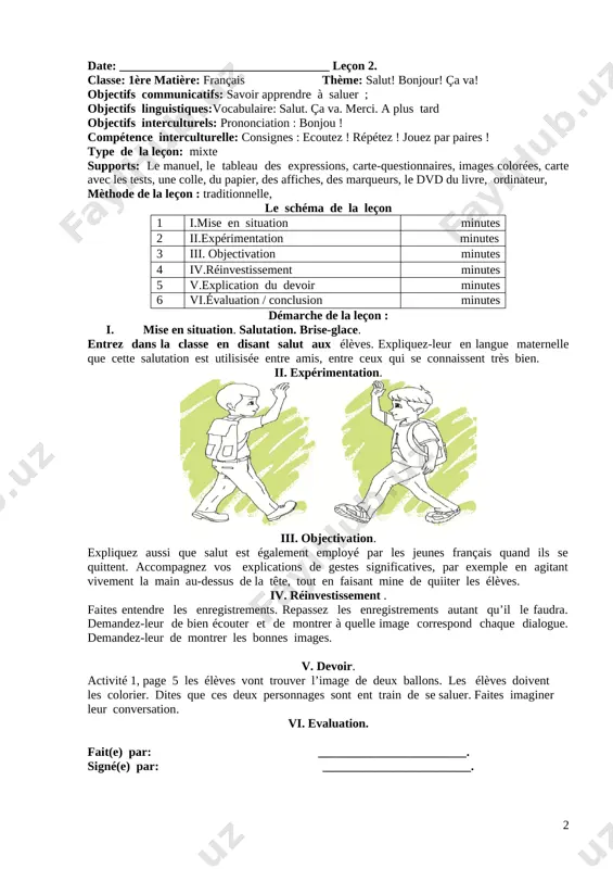elle grand-père ? ou comment s’appellela grand-mère ? etc. iv. réinvestissement . le jeu de balle: ce jeu peut se pratiquer a l’extérieur ou dans la classe. c’est un déclencheur de parole. l’enfant qui a la balle pose une question, celui qui la reçoit doit y répondre. ce jeu permet de capter facilement l’attention des enfants car ils sont prêts n’importe quand de recevoir la balle. v. devoir. apprendre le vocabulaire vi. evaluation. fait(e) par: ________________________. signé(e) par: ________________________. date: __________________________________ leçon 2. classe: 1ère matière: français thème: salut! bonjour! ça va! objectifs communicatifs: savoir apprendre à saluer ; objectifs linguistiques:vocabulaire: salut. ça va. merci. a plus tard objectifs interculturels: prononciation : bonjou ! compétence interculturelle: consignes : ecoutez ! répétez ! jouez par paires ! type de la leçon: mixte supports: le manuel, le tableau des expressions, carte-questionnaires, images colorées, carte avec les tests, une colle, du papier, des …
