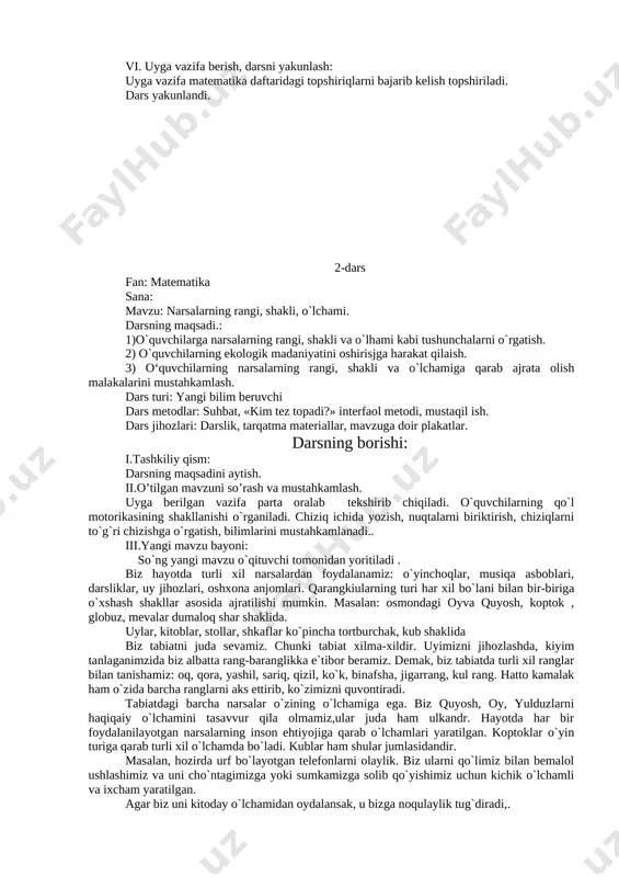 ar kichik hikoya tuzadilar. hikoyadagi har bir bolaga ism qoyiladi va harakatlariga qarab ularning nima qilayotganligini aytib bearadilar. shuningdek o`quvchilarga atrof-muhitni ozoda saqlanishi, har bir o`quv qurollari, maktab mulkiga ziyon yetkazmaslik lozimligi ta`kidlanadi. shuningdek o`quvchilar bilan matematika daftarida berilgan topshiriqlar bilan ham ishlar oilb boriladi. v. o`quvchilarni baholash. darsda faol qatnashgan o`quvchilar baholanadi. vi. uyga vazifa berish, darsni yakunlash: uyga vazifa matematika daftaridagi topshiriqlarni bajarib kelish topshiriladi. dars yakunlandi. 2-dars fan: matematika sana: mavzu: narsalarning rangi, shakli, o`lchami. darsning maqsadi.: 1)o`quvchilarga narsalarning rangi, shakli va o`lhami kabi tushunchalarni o`rgatish. 2) o`quvchilarning ekologik madaniyatini oshirisjga harakat qilaish. 3) o‘quvchilarning narsalarning rangi, shakli va o`lchamiga qarab ajrata olish malakalarini mustahkamlash. dars turi: yangi bilim beruvchi dars metodlar: suhbat, «kim tez topadi?» interfaol metodi, mustaqil ish. dars jihozlari: darslik, tarqatma materiallar, mavzuga doir plakatlar. darsning borishi: i.tashkiliy qism: darsning maqsadini aytish. ii.o’tilgan mavzuni so’rash va mustahkamlash. uyga berilgan vazifa parta oralab tekshirib chiqiladi. …