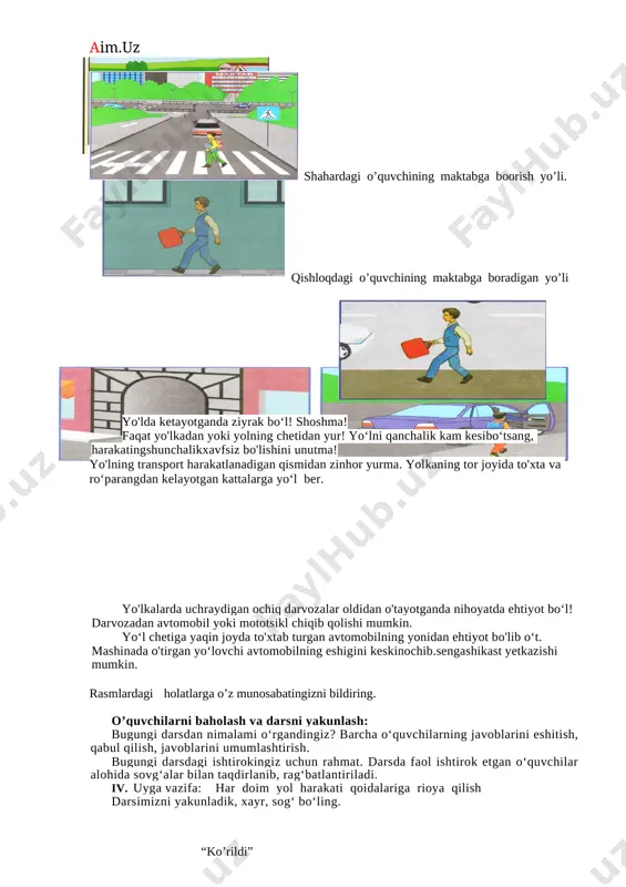 local\temp\finereader11\media\image10.jpeg] yo'lda ketayotganda ziyrak bo‘l! shoshma! faqat yo'lkadan yoki yolning chetidan yur! yo‘lni qanchalik kam kesibo‘tsang, harakatingshunchalikxavfsiz bo'lishini unutma! yo'lning transport harakatlanadigan qismidan zinhor yurma. yolkaning tor joyida to'xta va ro‘parangdan kelayotgan kattalarga yo‘l ber. [image: c:\users\jumana~1\appdata\local\temp\finereader11\media\image12.jpeg] yo'lkalarda uchraydigan ochiq darvozalar oldidan o'tayotganda nihoyatda ehtiyot bo‘l! darvozadan avtomobil yoki mototsikl chiqib qolishi mumkin. yo‘l chetiga yaqin joyda to'xtab turgan avtomobilning yonidan ehtiyot bo'lib o‘t. mashinada o'tirgan yo‘lovchi avtomobilning eshigini keskinochib.sengashikast yetkazishi mumkin. rasmlardagi holatlarga o’z munosabatingizni bildiring. o’quvchilarni baholash va darsni yakunlash: bugungi darsdan nimalami o‘rgandingiz? barcha o‘quvchilarning javoblarini eshitish, qabul qilish, javoblarini umumlashtirish. bugungi darsdagi ishtirokingiz uchun rahmat. darsda faol ishtirok etgan o‘quvchilar alohida sovg‘alar bilan taqdirlanib, rag‘batlantiriladi. iv. uyga vazifa: har doim yol harakati qoidalariga rioya qilish darsimizni yakunladik, xayr, sog‘ bo‘ling. “ko’rildi” o’ibdo’: ____________________ o. xolmatova fan: yo’l harakati qoidasi sana: ________________________ mavzu: bizning ko’cha darsning maqsadi: ta’iimiy: o’quvchilarni mahalla, manzil, ko’cha,do’kon bog’cha, maktab atamalari bilan tanishtirish, …