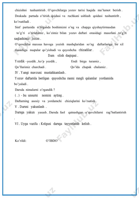 ko‟p yozdik , endi birga turamiz , qo‟llarimiz charchadi . qo‟lda chapak chalamiz . iv . yangi mavzuni mustahkamlash . yozuv daftarida berilgan quyoshcha rasmi rangli qalamlar yordamida bo‟yaladi . darsda nimalarni o‟rgandik ? ( . ) - bu unsurni nomini ayting . daftarning asosiy va yordamchi chiziqlarini ko‟rsatish . v . darsni yakunlash . darsga yakun yasash . darsda faol qatnashgan o‟quvchilarni rag‟batlantirish . vi . uyga vazifa : kelgusi darsga tayyorlanib kelish . ko‟rildi: o‟ibdo‟ 2 . 1-sinf. fan nomi : yozuv . sana_______2019-yil dars mavzusi : chamalash qobiliyatini oshirish mashqlari . ta‟limiy maqsad : o‟quvchilarga osti va ilmoqli tayoqchalar chizishni o‟rgatish . doiralar chizishni o‟rgatish . tarbiyaviy maqsad : o‟quvchilarning estetik didlarini tarbiyalash . rivojlantiruvchi maqsad : o‟quv qurollaridan to‟g‟ri foydalanish , yozuv ko‟nikmalarini rivojlantirish , asosiy chiziqlardan chiqib ketmaslikka o‟rgatish .. milliy va umummadaniy kompetensiyasi: orasta kiyinish, maktab ichki tartib qoidalariga va gigiena talablariga doimo rioya …