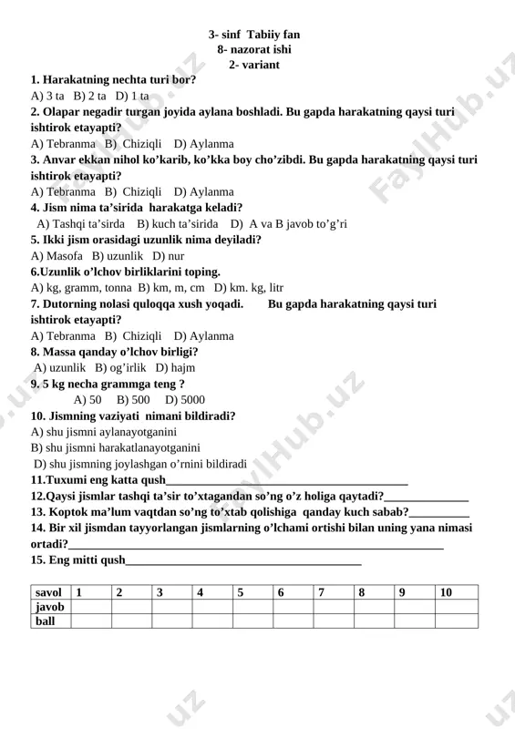 ob to’g’ri 5. ikki jism orasidagi uzunlik nima deyiladi? a) masofa b) uzunlik d) nur 6.uzunlik o’lchov birliklarini toping. a) kg, gramm, tonna b) km, m, cm d) km. kg, litr 7. dutorning nolasi quloqqa xush yoqadi. bu gapda harakatning qaysi turi ishtirok etayapti? a) tebranma b) chiziqli d) aylanma 8. massa qanday o’lchov birligi? a) uzunlik b) og’irlik d) hajm 9. 5 kg necha grammga teng ? a) 50 b) 500 d) 5000 10. jismning vaziyati nimani bildiradi? a) shu jismni aylanayotganini b) shu jismni harakatlanayotganini d) shu jismning joylashgan o’rnini bildiradi 11.tuxumi eng katta qush________________________________________ 12.qaysi jismlar tashqi ta’sir to’xtagandan so’ng o’z holiga qaytadi?______________ 13. koptok ma’lum vaqtdan so’ng to’xtab qolishiga qanday kuch sabab?__________ 14. bir xil jismdan tayyorlangan jismlarning o’lchami ortishi bilan uning yana nimasi ortadi?______________________________________________________________ 15. eng mitti qush_______________________________________ savol 1 2 3 4 5 6 7 8 9 10 javob ball javoblar: savol 1 2 …