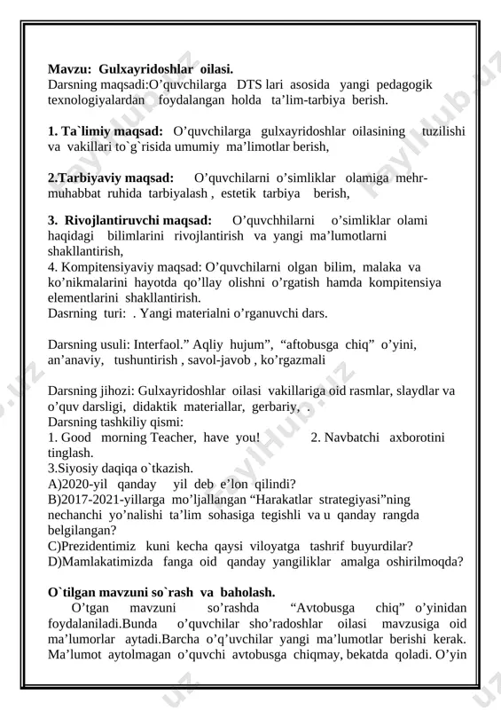 o’quvchiga fanga oid she’r yoki .hikmatli so’z aytishi kerakligi va sinfdoshlari safiga qo’shilishi aytiladi. uyga vazifa so’ralib, rasmlar, krossvordlar va testlar tayyorlab kelgan o’quvchilarga baholar qo’yiladi. yangi darsning bayoni: dars rejasi: [image: image2] bu oilaga asosan tropik, qisman mo’tadil iqlimli min-taqalarda tarqalgan 70 turkumga mansub 900 o’simlik turi kiradi. o’zbekistonda gulxayridoshlarga mansub 7 turkumga oid 27 tur o’simlik o’sadi. gulxayridoshlarga, asosan o’tlar, qisman butalar va daraxtlar kiradi. ildizi o’qildiz tizimli. poyasi asosan tik. barglari oddiy, uzun bandli, panjasimon tomirli, butun yoki o’yilgan, ko’pincha panjasimon bo’lakli. mana bu slayd namoyish qilinadi [image: image3.png] gullari barg qo’ltig’ida yoki shoxlar uchidagi to’pgulda bittadan joylashgan, to’g’ri, ikki jinsli. gulkosachasi 5 ta gulkosabargning qo’shilishidan hosil bo’lgan. ko’pchilik vakillarida kosacha ikki qavatli. bunda ostki gulkosacha, erkin holdagi yoki qo’shilgan gul-bargchalardan tashkil topgan. gultojbarglari 5 ta, erkin. changchilari ko’p, iplari bir-biri bilan qo’shilib, urug’chini o’rab turadi. urug’chisi bitta. mevasi 3—5 uyli ko’sak yoki bir urug’li juda ko’p …