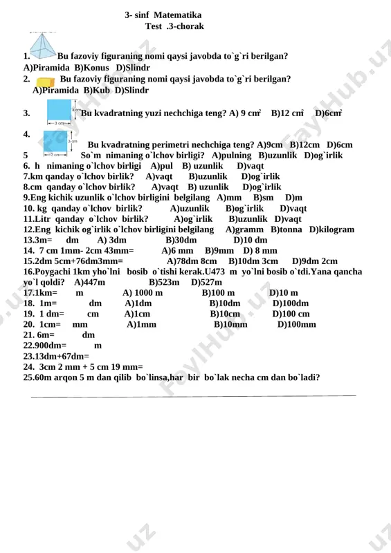a nima deymiz? 24.yaxshilik qilgan odamga nima deymiz? 25.biror narsa bergan kishiga nima deyiladi? 3- sinf matematika test .3-chorak 1.[image: ]bu fazoviy figuraning nomi qaysi javobda to`g`ri berilgan? [image: ]a)piramida b)konus d)slindr 2. bu fazoviy figuraning nomi qaysi javobda to`g`ri berilgan? [image: ] a)piramida b)kub d)slindr 2 2 2 3. bu kvadratning yuzi nechchiga teng? a) 9 cm b)12 cm d)6cm [image: ] 4. bu kvadratning perimetri nechchiga teng? a)9cm b)12cm d)6cm 5 so`m nimaning o`lchov birligi? a)pulning b)uzunlik d)og`irlik 6. h nimaning o`lchov birligi a)pul b) uzunlik d)vaqt 7.km qanday o`lchov birlik? a)vaqt b)uzunlik d)og`irlik 8.cm qanday o`lchov birlik? a)vaqt b) uzunlik d)og`irlik 9.eng kichik uzunlik o`lchov birligini belgilang a)mm b)sm d)m 10. kg qanday o`lchov birlik? a)uzunlik b)og`irlik d)vaqt 11.litr qanday o`lchov birlik? a)og`irlik b)uzunlik d)vaqt 12.eng kichik og`irlik o`lchov birligini belgilang a)gramm b)tonna d)kilogram 13.3m= dm a) 3dm b)30dm d)10 dm 14. 7 cm 1mm- 2cm 43mm= …