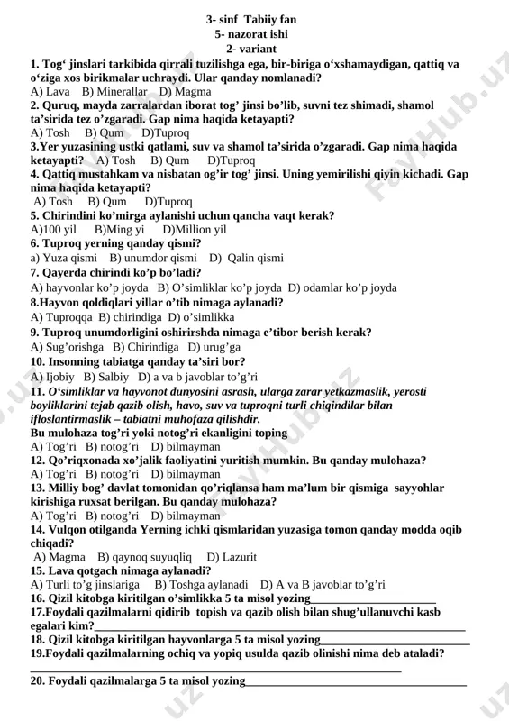 zilmalarga 5 ta misol yozing_____________________________________ 17. qizil kitobga kiritilgan hayvonlarga 5 ta misol yozing_________________________ 18.foydali qazilmalarning ochiq va yopiq usulda qazib olinishi nima deb ataladi?______________________________________________________________ 19. qizil kitobga kiritilgan o’simlikka 5 ta misol yozing_____________________ 20.foydali qazilmalarni qidirib topish va qazib olish bilan shug’ullanuvchi kasb egalari kim?______________________________________________________________ 3- sinf tabiiy fan 5- nazorat ishi 2- variant 1. tog‘ jinslari tarkibida qirrali tuzilishga ega, bir-biriga o‘xshamaydigan, qattiq va o‘ziga xos birikmalar uchraydi. ular qanday nomlanadi? a) lava b) minerallar d) magma 2. quruq, mayda zarralardan iborat tog’ jinsi bo’lib, suvni tez shimadi, shamol ta’sirida tez o’zgaradi. gap nima haqida ketayapti? a) tosh b) qum d)tuproq 3.yer yuzasining ustki qatlami, suv va shamol ta’sirida o’zgaradi. gap nima haqida ketayapti? a) tosh b) qum d)tuproq 4. qattiq mustahkam va nisbatan og’ir tog’ jinsi. uning yemirilishi qiyin kichadi. gap nima haqida ketayapti? a) tosh b) qum d)tuproq 5. chirindini ko’mirga aylanishi uchun qancha vaqt kerak? …