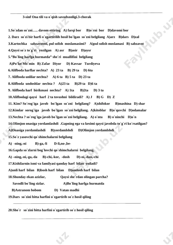 da unlilar nechta? a) 6 ta b) 5 ta d) 23 ta 8.alifboda undoshlar nechta ? a)23 ta b)29 ta d)6 ta 9. alifboda harf birikmasi nechta? a) 1ta b)2ta d) 3 ta 10.alifbodagi qaysi harf 2 ta tovushni bildiradi? a) j b) g d) z 11. kim? so`rog`iga javob bo`lgan so`zni belgilang? a)shifokor b)mashina d) shar 12.kimlar sorog`iga javob bo`lgan so`zni belgilang. a)kitoblar b)o`quvchi d)odamalar 13.nechta ? so`rog`iga javob bo`lgan so`zni belgilang. a) o`nta b) o`ninchi d)o`n 14.olimjon onasiga yordamlashdi .gapning ega va kesimi qaysi javobda to`g`ri ko`rsatilgan? a)onasiga yordamlashdi b)yordamlshdi d)olimjon yordamlshdi 15.so`z yasovchi qo`shimchalarni belgilang a) -ning,-ni b)-ga,-li d-li,no-,be- 16.gapda so`zlarni bog`lovchi qo`shimchalarni belgilang. a) –ning,-ni,-ga,-da b)-chi,-kor, -dosh d)-ni,-dan,-chi 17.kishilarnin ismi va familyasi qanday harf bilan yoiladi? a)unli harf bilan b)bosh harf bilan d)undosh harf bilan 18.shunday ekan azizlar, qaysi she`rdan olingan parcha? savodli bo`ling sizlar. a)bo`ling harfga hurmatda b)astranom bobom d) vatan madhi 19.dars so`zini bitta …