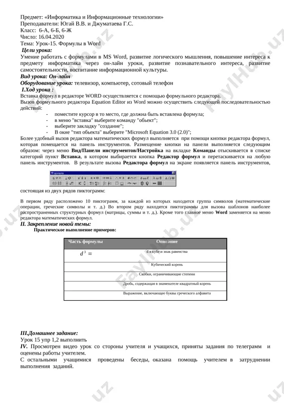 aetsya okno, gde mojno izmenit tekst nadpisi i prosteyshee formatirovanie: zadat tip i razmer shrifta, a takje polujirnoe ili kursivnoe nachertanie. posle zakritiya okna izmeneniya teksta vvedennaya nadpis perenositsya na ekran, i stanovitsya dostupnim ves arsenal sredstv wordart. dlya redaktirovaniya sozdannogo ob'ekta wordart dostatochno videlit ego shelchkom levoy klavishi mishi. na ekrane poyavitsya panel instrumentov wordart. ii. zakreplenie novoy temi: tema № 14 uchebnika, sozdat fragmenti tematicheskix otkritok i podpisat pri pomoshi ob'ektov word art. [image: ][image: ] iii.domashnee zadanie: otvetit na voprosi urok 14 sozdat prostuyu vizitnuyu kartochku po obraztsam iv. prosmotren video urok so storoni uchitelya i uchashixsya, prinyati zadaniya po telegramm i otseneni raboti uchitelem. s ostalnimi uchashimisya provedeni besedi, okazana pomosh uchitelem v zatrudnenii vipolneniya zadaniy. predmet: «informatika i informatsionnie texnologii» prepodavateli: yugay v.v. i djumataeva g.s. klass: 6-a, 6-b, 6-j chislo: 16.04.2020 tema: urok-15. formuli v word tseli uroka: umenie rabotat s formulami v ms …