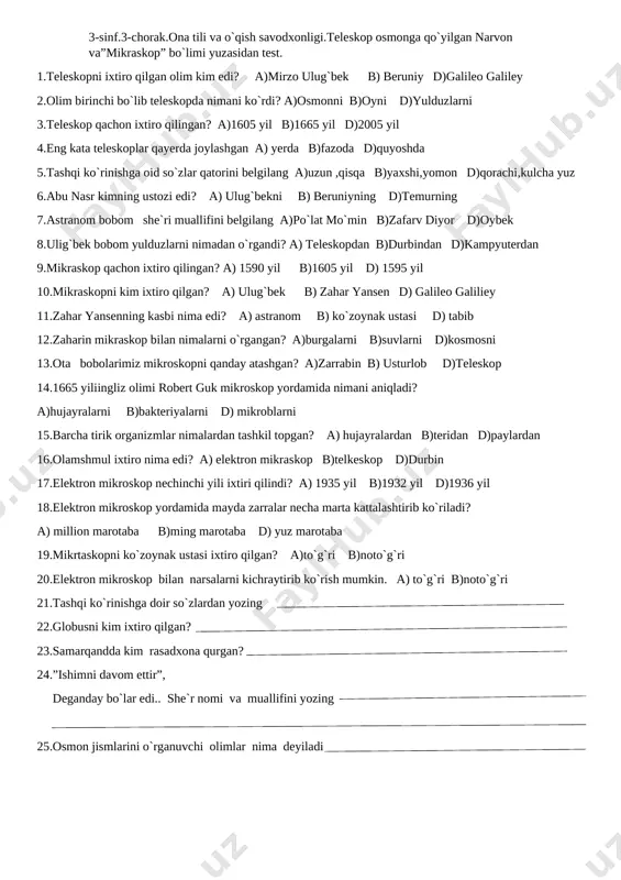nni b)oyni d)yulduzlarni 3.teleskop qachon ixtiro qilingan? a)1605 yil b)1665 yil d)2005 yil 4.eng kata teleskoplar qayerda joylashgan a) yerda b)fazoda d)quyoshda 5.tashqi ko`rinishga oid so`zlar qatorini belgilang a)uzun ,qisqa b)yaxshi,yomon d)qorachi,kulcha yuz 6.abu nasr kimning ustozi edi? a) ulug`bekni b) beruniyning d)temurning 7.astranom bobom she`ri muallifini belgilang a)po`lat mo`min b)zafarv diyor d)oybek 8.ulig`bek bobom yulduzlarni nimadan o`rgandi? a) teleskopdan b)durbindan d)kampyuterdan 9.mikraskop qachon ixtiro qilingan? a) 1590 yil b)1605 yil d) 1595 yil 10.mikraskopni kim ixtiro qilgan? a) ulug`bek b) zahar yansen d) galileo galiliey 11.zahar yansenning kasbi nima edi? a) astranom b) ko`zoynak ustasi d) tabib 12.zaharin mikraskop bilan nimalarni o`rgangan? a)burgalarni b)suvlarni d)kosmosni 13.ota bobolarimiz mikroskopni qanday atashgan? a)zarrabin b) usturlob d)teleskop 14.1665 yiliingliz olimi robert guk mikroskop yordamida nimani aniqladi? a)hujayralarni b)bakteriyalarni d) mikroblarni 15.barcha tirik organizmlar nimalardan tashkil topgan? a) hujayralardan b)teridan d)paylardan 16.olamshmul ixtiro nima edi? a) elektron mikraskop b)telkeskop d)durbin 17.elektron mikroskop nechinchi …