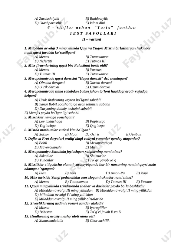 i 6 – sinflar uchun “tarix” fanidan t e s t s a v o l l a r i ii – variant 1. miloddan avvalgi 3 ming yillikda quyi va yuqori misrni birlashtirgan hukmdor nomi qaysi javobda ko`rsatilgan? a) menes b) tutanxamon d) nefertiti e) tutmos iii 2. misr firavnlarining qaysi biri falastinni bosib oldi? a) menes b) yaxmos d) tutmos iii e) tutanxamon 3. mesopotamiyada qaysi daraxtni “hayot daraxti” deb nomlagan? a) olmana darqaxti b) xurmo daraxti d) o`rik daraxti e) uzum daraxti 4. mesopotamiyada nima sababdan butun jahon to`foni haqidagi asotir vujudga kelgan? a) uruk shahrining vayron bo`lgani sababli b) yangi bobil podsholigiga asos solinishi sababli d) daryoning doimiy toshqini sababli e) memfis paydo bo`lganligi sababli 5. misrliklar nimaga yozishgan? a) loy taxtachaga b) papirusga d) yog`ochga e) qog`ozga 6. misrda marhumlar xudosi kim bo`lgan? a) xatxor b) maat d) osiris e) anibus 7. dajla va frot …