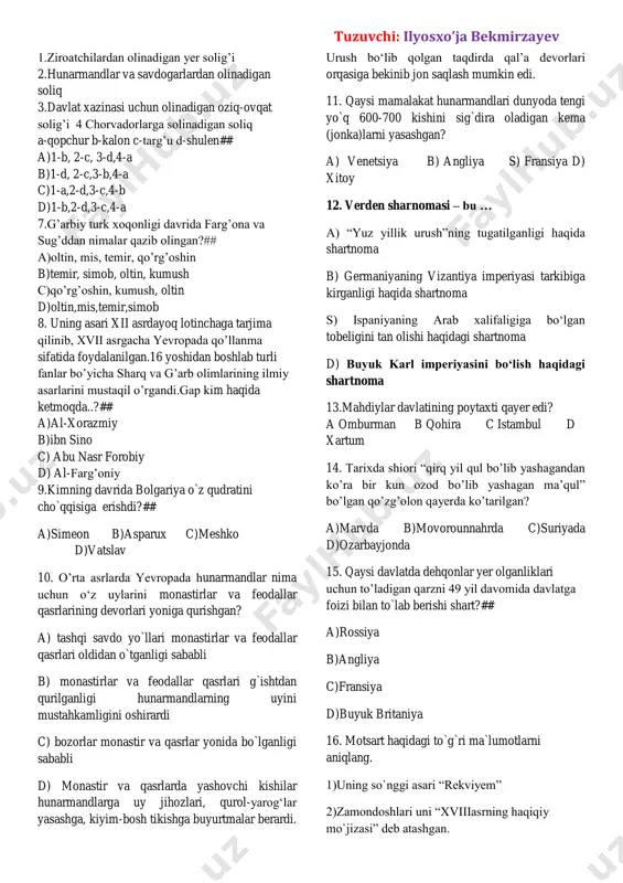 ’g’ullar jandni egallashdi 4.mo’g’ullar buxoro shahrini egallashdi 5.mirali tabriziy tavvallud topdi 6.sultonali mashhadit tug’ildi a-961-yil b-952-yil c-1220-yil fevral d-1220-yil fevral e-1330-yil f-1432-yil a)1-b,2-a,3-d,4-c,5-f,6-e b)1-a,2-b,3-c,4-d,5-f,6-e c)1-b,2-a,3-d,4-c,5-e,6-f d)1-b,2-a,3-c,4-d,5-e,6-f 6.mo’g’ullar davrida turkiston hududida joriy etilgan soliqlarni muvofiq joylashtiring joylashtiring tuzuvchi: ilyosxo’ja bekmirzayev 1.ziroatchilardan olinadigan yer solig’i 2.hunarmandlar va savdogarlardan olinadigan soliq 3.davlat xazinasi uchun olinadigan oziq-ovqat solig’i 4 chorvadorlarga solinadigan soliq a-qopchur b-kalon c-targ’u d-shulen## a)1-b, 2-c, 3-d,4-a b)1-d, 2-c,3-b,4-a c)1-a,2-d,3-c,4-b d)1-b,2-d,3-c,4-a 7.g’arbiy turk xoqonligi davrida farg’ona va sug’ddan nimalar qazib olingan?## a)oltin, mis, temir, qo’rg’oshin b)temir, simob, oltin, kumush c)qo’rg’oshin, kumush, oltin d)oltin,mis,temir,simob 8. uning asari xii asrdayoq lotinchaga tarjima qilinib, xvii asrgacha yevropada qo’llanma sifatida foydalanilgan.16 yoshidan boshlab turli fanlar bo’yicha sharq va g’arb olimlarining ilmiy asarlarini mustaqil o’rgandi.gap kim haqida ketmoqda..?## a)al-xorazmiy b)ibn sino c) abu nasr forobiy d) al-farg’oniy 9.kimning davrida bolgariya o`z qudratini cho`qqisiga erishdi?## a)simeon b)asparux c)meshko d)vatslav 10. o’rta asrlarda yevropada hunarmandlar nima uchun o‘z uylarini …