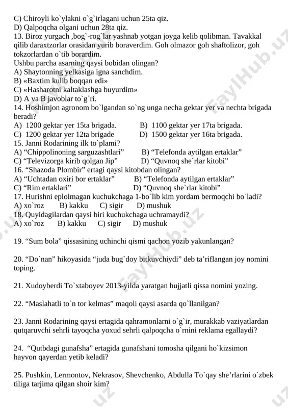 iroyli ko`ylakni o`g`irlagani uchun 25ta qiz. d) qalpoqcha olgani uchun 28ta qiz. 13. biroz yurgach ,bog`-rog`lar yashnab yotgan joyga kelib qolibman. tavakkal qilib daraxtzorlar orasidan yurib boraverdim. goh olmazor goh shaftolizor, goh tokzorlardan o`tib borardim. ushbu parcha asarning qaysi bobidan olingan? a) shaytonning yelkasiga igna sanchdim. b) «baxtim kulib boqqan edi» c) «hasharotni kaltaklashga buyurdim» d) a va b javoblar to`g`ri. 14. hoshimjon agronom bo`lgandan so`ng unga necha gektar yer va nechta brigada beradi? a) 1200 gektar yer 15ta brigada. b) 1100 gektar yer 17ta brigada. c) 1200 gektar yer 12ta brigade d) 1500 gektar yer 16ta brigada. 15. janni rodarining ilk to`plami? a) “chippolinoning sarguzashtlari” b) “telefonda aytilgan ertaklar” c) “televizorga kirib qolgan jip” d) “quvnoq she`rlar kitobi” 16. “shazoda plombir” ertagi qaysi kitobdan olingan? a) “uchtadan oxiri bor ertaklar” b) “telefonda aytilgan ertaklar” c) “rim ertaklari” d) “quvnoq she`rlar kitobi” 17. hurishni eplolmagan kuchukchaga 1-bo`lib kim yordam bermoqchi …