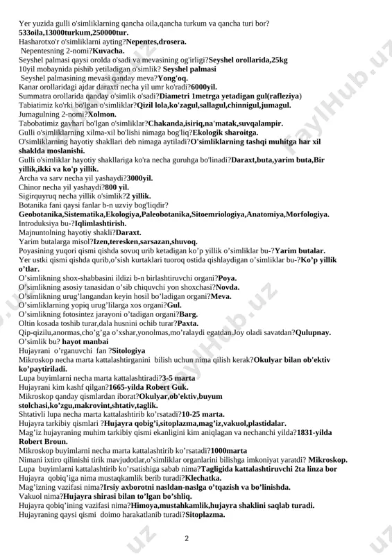 at,loviya,g’o’za,zig’r,yeryong’oq,pomidor,qalampir,rayhon. uzoq vaqtgacha yashil rangini saqlaydigan o'simliklar?atirgul,ligustrum,nastarin yong'oq necha yil umr ko'radi?70-100 qishda ham bargini to'kmaydigan o'simliklar? shamshot,ligustrum ko'p yillik o'tlarga misol keltiring?ajriq,g'umay,kiyiko't,qoqio't,sallsagul,iloq,lola,piskom piyozi,qamish,andiz,yalpiz,beda,shashir. qaysi o'simliklarning shox-shabbasi yoyiq?olma,o'rik,yong'ok,shaftoli tog'larning o'rta qismida archaning bo'yi qancha bo'ladi?bo'ydor qaysi o'simlik tanasida 200litrgacha suv saqlaydi?meksika kaktusi poyasi suv tagida bo'lib, guli suv yuzasida ochiladigan o'simlik? nilufar noyob mevali o'simliklar? yong'oq,pista,bodom,safsan. yuksak o'simliklarning yer yuzi bo'yicha qanchadan ortiq turi bor?500ming yuksak o'simliklarning o'zbekiston bo'yicha qanchadan ortiq turi bor?4500 yuksak o'simliklarning o'rta osiyo bo'yicha qanchadan ortiq turi bor?8000 botanika so'zining ma'nosi?ko'kat,o't-o'simlik. dorivor o'simliklar?isiriq,chakanda,zubturum. is'temol qilinadigan o'simliklar?ravoch,do'lana. yovvoyi yem-xashak o'simliklari?shuvoq,sebarga,burchoq. o'zbekiston qizil kitobiga kiritilgan o'simliklar?xolmon,shirach,sallagul. qaysi o'simlik turlari chorva mollari uchun to'yimli ozuqa hisoblanadi?shuvoq,yantoq,beda,sebarga,izen,keyreuk,saksovul,javdar. yer yuzida gulli o'simliklarning qancha oila,qancha turkum va qancha turi bor? 533oila,13000turkum,250000tur. hasharotxo'r o'simliklarni ayting?nepentes,drosera. nepentesning 2-nomi?kuvacha. seyshel palmasi qaysi orolda o'sadi va mevasining og'irligi?seyshel orollarida,25kg 10yil mobaynida pishib yetiladigan o'simlik? seyshel palmasi seyshel palmasining mevasi qanday meva?yong'oq. kanar orollaridagi ajdar daraxti necha …