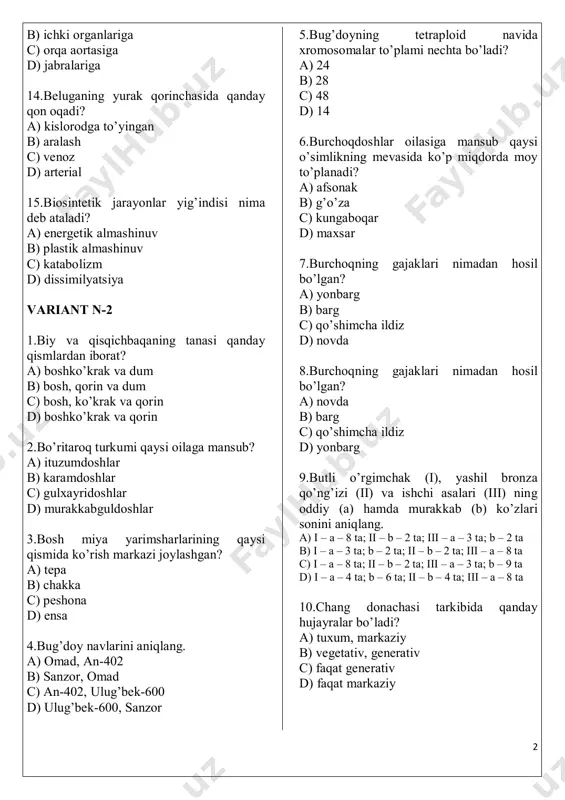 t? a) boshko’krak va dum b) bosh, qorin va dum c) bosh, ko’krak va qorin d) boshko’krak va qorin 2.bo’ritaroq turkumi qaysi oilaga mansub? a) ituzumdoshlar b) karamdoshlar c) gulxayridoshlar d) murakkabguldoshlar 3.bosh miya yarimsharlarining qaysi qismida ko’rish markazi joylashgan? a) tepa b) chakka c) peshona d) ensa 4.bug’doy navlarini aniqlang. a) omad, an-402 b) sanzor, omad c) an-402, ulug’bek-600 d) ulug’bek-600, sanzor 5.bug’doyning tetraploid navida xromosomalar to’plami nechta bo’ladi? a) 24 b) 28 c) 48 d) 14 6.burchoqdoshlar oilasiga mansub qaysi o’simlikning mevasida ko’p miqdorda moy to’planadi? a) afsonak b) g’o’za c) kungaboqar d) maxsar 7.burchoqning gajaklari nimadan hosil bo’lgan? a) yonbarg b) barg c) qo’shimcha ildiz d) novda 8.burchoqning gajaklari nimadan hosil bo’lgan? a) novda b) barg c) qo’shimcha ildiz d) yonbarg 9.butli o’rgimchak (i), yashil bronza qo’ng’izi (ii) va ishchi asalari (iii) ning oddiy (a) hamda murakkab (b) ko’zlari sonini aniqlang. a) i – a – 8 …