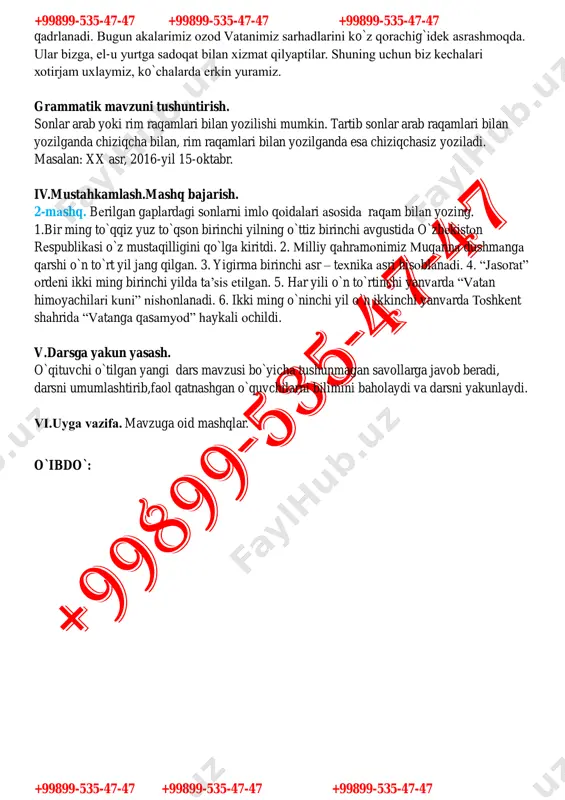 jam uxlaymiz, ko`chalarda erkin yuramiz. grammatik mavzuni tushuntirish. sonlar arab yoki rim raqamlari bilan yozilishi mumkin. tartib sonlar arab raqamlari bilan yozilganda chiziqcha bilan, rim raqamlari bilan yozilganda esa chiziqchasiz yoziladi. masalan: xx asr, 2016-yil 15-oktabr. iv.mustahkamlash.mashq bajarish. 2-mashq. berilgan gaplardagi sonlarni imlo qoidalari asosida raqam bilan yozing. 1.bir ming to`qqiz yuz to`qson birinchi yilning o`ttiz birinchi avgustida o`zbekiston respublikasi o`z mustaqilligini qo`lga kiritdi. 2. milliy qahramonimiz muqanna dushmanga qarshi o`n to`rt yil jang qilgan. 3. yigirma birinchi asr – texnika asri hisoblanadi. 4. “jasorat” ordeni ikki ming birinchi yilda ta’sis etilgan. 5. har yili o`n to`rtinchi yanvarda “vatan himoyachilari kuni” nishonlanadi. 6. ikki ming o`ninchi yil o`n ikkinchi yanvarda toshkent shahrida “vatanga qasamyod” haykali ochildi. v.darsga yakun yasash. o`qituvchi o`tilgan yangi dars mavzusi bo`yicha tushunmagan savollarga javob beradi, darsni umumlashtirib,faol qatnashgan o`quvchilarni bilimini baholaydi va darsni yakunlaydi. vi.uyga vazifa. mavzuga oid mashqlar. o`ibdo`: +99899-535-47-47 +99899-535-47-47 +99899-535-47-47 +99899-535-47-47 +99899-535-47-47 +99899-535-47-47 …