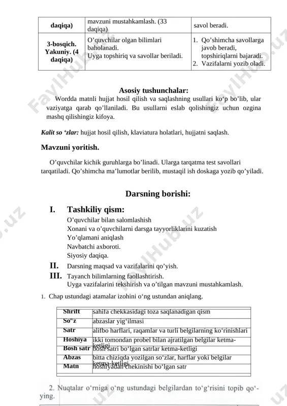 i. 2. vazifalarni yozib oladi. asosiy tushunchalar: wordda matnli hujjat hosil qilish va saqlashning usullari ko‘p bo’lib, ular vaziyatga qarab qo’llaniladi. bu usullarni eslab qolishingiz uchun ozgina mashq qilishingiz kifoya. [bookmark: bookmark18]kalit so ‘zlar: hujjat hosil qilish, klaviatura holatlari, hujjatni saqlash. mavzuni yoritish. o’quvchilar kichik guruhlarga bo’linadi. ularga tarqatma test savollari tarqatiladi. qo’shimcha ma’lumotlar berilib, mustaqil ish doskaga yozib qo’yiladi. darsning borishi: 1. tashkiliy qism: o’quvchilar bilan salomlashish xonani va o’quvchilarni darsga tayyorliklarini kuzatish yo’qlamani aniqlash navbatchi axboroti. siyosiy daqiqa. 1. darsning maqsad va vazifalarini qo’yish. 1. tayanch bilimlarning faollashtirish. uyga vazifalarini tekshirish va o’tilgan mavzuni mustahkamlash. 1. chap ustundagi atamalar izohini o‘ng ustundan aniqlang. shrift sahifa chekkasidagi toza saqlanadigan qism sofcz abzaslar yig‘ilmasi satr alifbo harflari, raqamlar va turli belgilarning ko‘rinishlari hoshiya ikki tomondan probel bilan ajratilgan belgilar ketma-ketligi bosh satr bosh satri bo‘lgan satrlar ketma-ketligi abzas bitta chiziqda yozilgan so‘zlar, harflar yoki belgilar ketma-ketligi matn hoshiyadan chekinishi bo‘lgan …