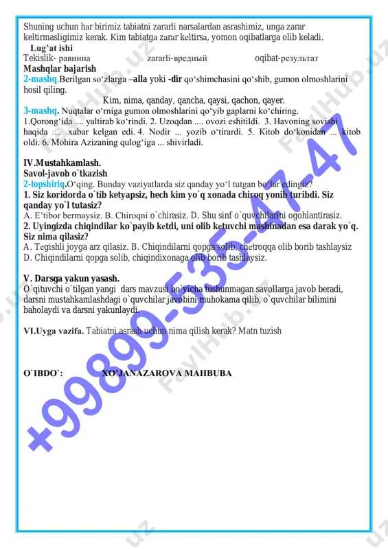 so‘zlarga –alla yoki -dir qo‘shimchasini qo‘shib, gumon olmoshlarini hosil qiling. kim, nima, qanday, qancha, qaysi, qachon, qayer. 3-mashq. nuqtalar o‘rniga gumon olmoshlarini qo‘yib gaplarni ko‘chiring. 1.qorong‘ida .... yaltirab ko‘rindi. 2. uzoqdan .... ovozi eshitildi. 3. havoning sovishi haqida ... xabar kelgan edi. 4. nodir ... yozib o‘tirardi. 5. kitob do‘konidan ... kitob oldi. 6. mohira azizaning qulog‘iga ... shivirladi. iv.mustahkamlash. savol-javob o`tkazish 2-topshiriq.o‘qing. bunday vaziyatlarda siz qanday yo‘l tutgan bo‘lar edingiz? 1. siz koridorda o`tib ketyapsiz, hech kim yo`q xonada chiroq yonib turibdi. siz qanday yo`l tutasiz? a. e’tibor bermaysiz. b. chiroqni o`chirasiz. d. shu sinf o`quvchilarini ogohlantirasiz. 2. uyingizda chiqindilar ko`payib ketdi, uni olib ketuvchi mashinadan esa darak yo`q. siz nima qilasiz? a. tegishli joyga arz qilasiz. b. chiqindilarni qopga solib, chetroqqa olib borib tashlaysiz d. chiqindilarni qopga solib, chiqindixonaga olib borib tashlaysiz. v. darsga yakun yasash. o`qituvchi o`tilgan yangi dars mavzusi bo`yicha tushunmagan savollarga javob beradi, darsni mustahkamlashdagi …