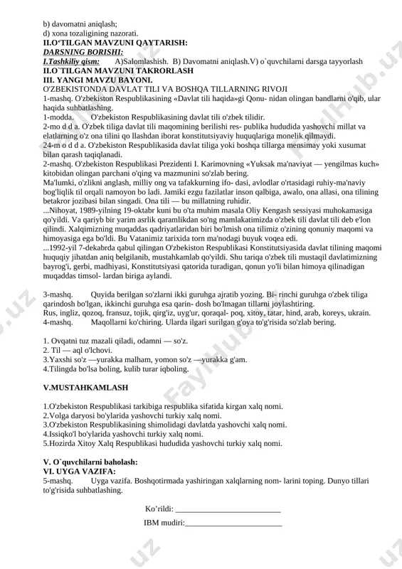 dan darsni mustaqil o'rganish va uni xotirada saqlash, boshqalarga yetkazish, savol berish va savollarga javob berishga o'rgatadi. o'quvchi: yangi bilimlarni egallaydi. mustaqil ijodiy ishlashni o'rganadi, nutqi rivojlanadi. qisqa vaqt ichida ko'p ma'lumotga ega bo'ladi. kelgusi rejalar. o'qituvchi: pedagogik texnologiyalarni o'zlashtirish va darsdl tatbiq etish, takomillashtirish, o'z ustida ishlash. pedagogik mahoratni oshirish. o'quvchi: mustaqil ishlashni o'rganadi. o'z fikrini ravon bayon qila oladi. shu mavzu asosida qo'shimcha materiallar izlaydi, ularni o'rganadi. do'stona muhitda, hamkorlikda ishlash ko'nikmalari shakllanadi. darsning maqsadi: ta’limiy maqsad – mavzu bo‘yicha kengroq ma’lumot berish; tarbiyaviy maaqsad – o‘quvchilarga estetik tarbiya berish; rivojlantiruvchi maqsad – o‘quvchilarning savodxonligini rivojlantirish. darsning turi: takrorlash. darsning usuli: suhbat, savol-javob, musobaqa. darsning jihozi: darslik , kompyuter, qo‘llanma. darsning borishi: i.darsni tashkil qilish: a) salomlashish; b) davomatni aniqlash; d) xona tozaligining nazorati. ii.o‘tilgan mavzuni qaytarish: darsning borishi: i.tashkiliy qism: a)salomlashish. b) davomatni aniqlash.v) o`quvchilarni darsga tayyorlash ii.o`tilgan mavzuni takrorlash iii. yangi mavzu bayoni. o'zbekistonda davlat tili …