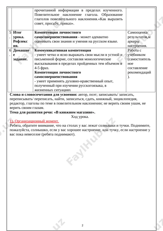 meet berech istoricheskoe, duxovnoe i kulturnoe nasledie na russkom yazike. informatsionnaya kompetentsiya– - obladaet xoroshimi navikami deleniya teksta na smislovie chasti i detalno ponimaet soderjanie prochitannoy informatsii v predelax izuchennogo. povelitelnoe naklonenie glagola. obrazovanie glagolov povelitelnogo nakloneniya.«kak virazit sovet, prosbu, prikaz». redaktirovanie teksta, rabota v gruppax, klouz-test, elementi rejissuri uroka, multimedia. 5. itog uroka. refleksiya. kompetentsiya lichnostnogo samosovershenstvovaniya - mojet adekvatno otsenivat svoi znaniya i umeniya na russkom yazike. samootsenka rezultatov,markeri nastroeniya. 6. domashnee zadanie. kommunikativnaya kompetentsiya - umeet chetko i yasno virajat svoi misli v ustnoy i pismennoy forme, sostavlyaya monologicheskie viskazivaniya v predelax proydennix tem ob'emom v 4-5 fraz. kompetentsiya lichnostnogo samosovershenstvovaniya - umeet primenyat duxovno-nravstvenniy opit, poluchenniy pri izuchenii russkogoyazika, v jiznennix situatsiyax rabota s uchebnikom (samostoyatelnoe sostavlenie rekomendatsiy). slova i slovosochetaniya dlya usvoeniya: avtor, poet; zapisivat/ zapisat, perepisivat/ perepisat, nayti, zapisatsya, sdat, knijniy, entsiklopediya, redaktor, glagoli po teme v povelitelnom naklonenii; ne verit svoim usham, ne …
