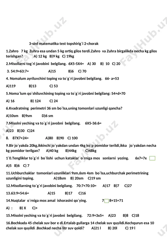 elgilang. 66- a=53 a)119 b)13 c) 53 5.noma`lum qo`shiluvchining toping va to`g`ri javobni belgilang: 54+d=70 a) 16 b) 124 c) 24 6.kvadratning perimetri 36 sm bo`lsa,uning tomonlari uzunligi qancha? a)10sm b)9sm d)6 sm 7.misolni yeching va to`g`ri javobni belgilang. 6x5-36:6= a)23 b)30 c)24 8. 87x7+24= a)80 b)90 c) 100 9.bir jo`yakda 20kg,ikkinchi jo`yakdan undan 4kg ko`p pomidor terildi,ikka jo`yakdan necha kg pomidor terilgan? a)40 kg b)44kg c)48kg 1`0.tengliklar to`g`ri bo`lishi uchun kataklar o`rniga mos sonlarni yozing. 6x7=7x a)5 b)6 c) 7 11.uchburchaklar tomonlari uzunliklari 9sm,6sm 4sm bo`lsa,uchburchak perimetrining uzunligini toping. a)18sm b) 20sm c)19 sm 12.misollarning to`g`ri javobini belgilang. 70:7+70:10= a)17 b)7 c)27 13.63:9+54:6= a)15 b)17 c)16 14.nuqtalar o`rniga mos amal ishorasini qo`ying. 7 8+15=71 a) : b) x c)+ 15.misolni yeching va to`g`ri javobni belgilang. 72:9+3x5= a)23 b)8 c)18 16.bochkada 45 chelak suv bor e di.ertalab gullarga 14 chelak suv quyildi.kechqurun esa 10 chelak suv quyildi .bochkad necha litr …