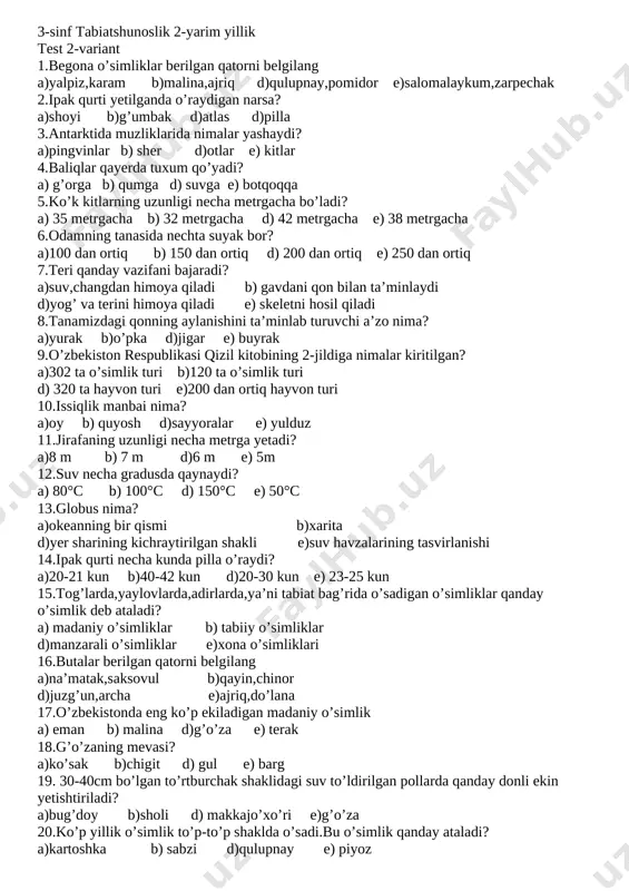 ritilgan? a)302 ta o’simlik turi b)120 ta o’simlik turi d) 320 ta hayvon turi e)200 dan ortiq hayvon turi 20.issiqlik manbai nima? a)oy b) quyosh d)sayyoralar e) yulduz 3-sinf tabiatshunoslik 2-yarim yillik test 2-variant 1.begona o’simliklar berilgan qatorni belgilang a)yalpiz,karam b)malina,ajriq d)qulupnay,pomidor e)salomalaykum,zarpechak 2.ipak qurti yetilganda o’raydigan narsa? a)shoyi b)g’umbak d)atlas d)pilla 3.antarktida muzliklarida nimalar yashaydi? a)pingvinlar b) sher d)otlar e) kitlar 4.baliqlar qayerda tuxum qo’yadi? a) g’orga b) qumga d) suvga e) botqoqqa 5.ko’k kitlarning uzunligi necha metrgacha bo’ladi? a) 35 metrgacha b) 32 metrgacha d) 42 metrgacha e) 38 metrgacha 6.odamning tanasida nechta suyak bor? a)100 dan ortiq b) 150 dan ortiq d) 200 dan ortiq e) 250 dan ortiq 7.teri qanday vazifani bajaradi? a)suv,changdan himoya qiladi b) gavdani qon bilan ta’minlaydi d)yog’ va terini himoya qiladi e) skeletni hosil qiladi 8.tanamizdagi qonning aylanishini ta’minlab turuvchi a’zo nima? a)yurak b)o’pka d)jigar e) buyrak 9.o’zbekiston respublikasi qizil kitobining 2-jildiga …