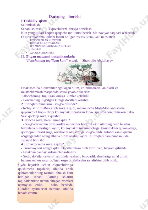 ngiliklari haqida qisqacha ma’lumot berish. ma’naviyat daqiqasi o’tkazish. o’quvchilar amal qilishi lozim bo’lgan “oltin qoidalar” ni eslatish · e’tibor bilan kuzatish · diqqat bilan tinglash · o’z munosabatiga ega bo’lish · faollik · xulosa chiqarish ii. o’tgan mavzuni mustahkamlash: “ilonchaning tug’ilgan kuni” ertagi. shukrullo abdullayev [image: c:\users\user\desktop\20200429_043218.jpg] ertak asosida o’quvchilar egallagan bilim, ko’nikmalarini aniqlash va mustahkamlash maqsadida savol-javob o’tkazish: 1.ilonchaning tug’ilgan kuniga kimlar kelishdi? - ilonchaning tug’ilgan kuniga do’stlari kelishdi 2.o’rtoqlari nimalarni sovg’a qilishdi? -to’tiqush ruri-ruri kitob sovg’a qildi, maymuncha moli-moli krossovka; quyonvoy chopi-chopi ko’zoynak; tipratikan tipa-tipa soyabon; olmaxon saki-saki qo’lqop sovg’a qilishdi. 3. iloncha sovg’alarni nima qildi ? - sovg’alar uchun do’stlaridan minnatdor bo’ldi. lekin ularning hech biridan foydalana olmasligini aytib, ko’zoynakni maymunchaga, krossovkani quyonvoyga, qo’lqopni tipratikanga, soyabonni olmaxonga sovg’a qildi. kitobni esa o’qishni o’rganganidan so’ng albatta o’qib olishini aytdi. o’rtoqlari ham bundan juda xursand bo’lishdi. 4.turnavoy nima sovg’a qildi? - turnavoy tort sovg’a qildi. do’stlar maza qilib tortni …