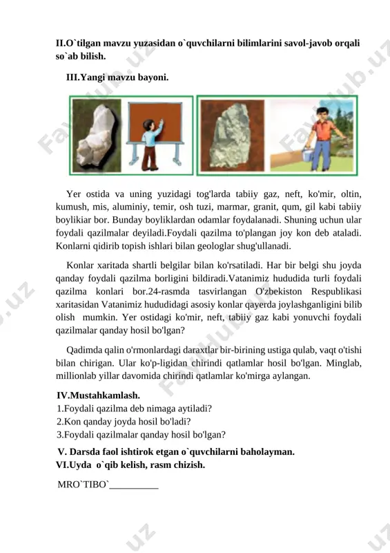 zilma to'plangan joy kon deb ataladi. konlarni qidirib topish ishlari bilan geologlar shug'ullanadi. konlar xaritada shartli belgilar bilan ko'rsatiladi. har bir belgi shu joyda qanday foydali qazilma borligini bildiradi.vatanimiz hududida turli foydali qazilma konlari bor.24-rasmda tasvirlangan o'zbekiston respublikasi xaritasidan vatanimiz hududidagi asosiy konlar qayerda joylashganligini bilib olish mumkin. yer ostidagi ko'mir, neft, tabiiy gaz kabi yonuvchi foydali qazilmalar qanday hosil bo'lgan? qadimda qalin o'rmonlardagi daraxtlar bir-birining ustiga qulab, vaqt o'tishi bilan chirigan. ular ko'p-ligidan chirindi qatlamlar hosil bo'lgan. minglab, millionlab yillar davomida chirindi qatlamlar ko'mirga aylangan. iv.mustahkamlash. 1.foydali qazilma deb nimaga aytiladi? 2.kon qanday joyda hosil bo'ladi? 3.foydali qazilmalar qanday hosil bo'lgan? v. darsda faol ishtirok etgan o`quvchilarni baholayman. vi.uyda o`qib kelish, rasm chizish. mro`tibo`__________ image1.png image2.png