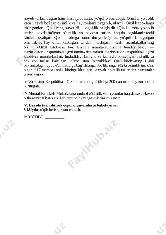 n o'simlik va hayvonlarni o'rganib, ularni «qizil kitob»larga kirit-ganlar. qizil rang xavotirlik, ogohlik belgisidir.«qizil kitob» yo'qolib ketish xavfi bo'lgan o'simlik va hayvon turlari haqida ogohlantiruvchi kitobdir«xalqaro qizil kitob»ga butun dunyo bo'yicha yo'qolib borayotgan o'simlik va hayvonlar kiritilgan. undan tashqari, turli mamlakatlarning o'z «qizil kitob»lari bor. bizning mamlakatimizning bunday kitobi — «0'zbekiston respublikasi qizil kitobi» deb ataladi. «0'zbekiston respublikasi qizil kitobi»ga rnamla-katimiz hududidagi kamyob va kamayib borayotgan o'simlik va hay von turlari kiritilgan. «0'zbekiston respublikasi qizil kitobi»ning 1-jildi o'lkamizdagi noyob o'simliklarga bag'ishlangan bo'lib, unga 302 ta o'simlik turi o'rin olgan. 117-rasmda ushbu kitobga kiritilgan kamyob o'simlik turlaridan namunalar tasvirlangan. «0'zbekiston respublikasi qizil kitobi»ning 2-jildiga 200 dan ortiq hayvon turlari kiritilgan. iv.mustahkamlash.muhofazaga muhtoj o`simlik va hayvonlar haqida savol-javob o`tkazamiz.klaster usulida tarmoqlaymiz,rasmlarini chizamiz. v. darsda faol ishtirok etgan o`quvchilarni baholayman. vi.uyda o`qib kelish, rasm chizish. mro`tibo`__________