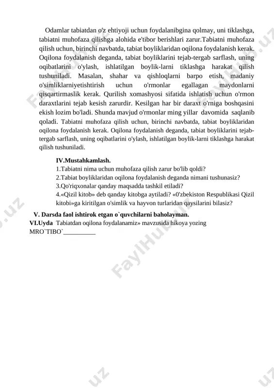 rini tejab-tergab sarflash, uning oqibatlarini o'ylash, ishlatilgan boylik-larni tiklashga harakat qilish tushuniladi. masalan, shahar va qishloqlarni barpo etish, madaniy o'simliklarniyetishtirish uchun o'rmonlar egallagan maydonlarni qisqartirmaslik kerak. qurilish xomashyosi sifatida ishlatish uchun o'rmon daraxtlarini tejab kesish zarurdir. kesilgan har bir daraxt o'rniga boshqasini ekish lozim bo'ladi. shunda mavjud o'rmonlar ming yillar davomida saqlanib qoladi. tabiatni muhofaza qilish uchun, birinchi navbatda, tabiat boyliklaridan oqilona foydalanish kerak. oqilona foydalanish deganda, tabiat boyliklarini tejab-tergab sarflash, uning oqibatlarini o'ylash, ishlatilgan boylik-larni tiklashga harakat qilish tushuniladi. iv.mustahkamlash. 1.tabiatni nima uchun muhofaza qilish zarur bo'lib qoldi? 2.tabiat boyliklaridan oqilona foydalanish deganda nimani tushunasiz? 3.qo'riqxonalar qanday maqsadda tashkil etiladi? 4.«qizil kitob» deb qanday kitobga aytiladi? «0'zbekiston respublikasi qizil kitobi»ga kiritilgan o'simlik va hayvon turlaridan qaysilarini bilasiz? v. darsda faol ishtirok etgan o`quvchilarni baholayman. vi.uyda tabiatdan oqilona foydalanamiz» mavzusida hikoya yozing mro`tibo`__________