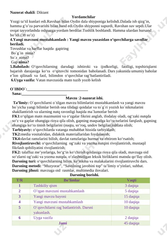 t qiladi. 3.yangi mavzu bayoni: sana , yangi mavzu sinf doskasiga yozib qo’yiladi. o’qituvchi yangi mavzuni e’lon qiladi. yangi mavzu: nazorat ishi 1-ni mavzu: tovushlar va harflar. bo`g`in.so`z. gap. maqsad: ikkinchi sinfda o’tilgan mavzular bo’yicha bilim, ko’nikma, malaka va kompentensiyalarni aniqlash nazorat shakli: diktant yordamchilar yozgi ta’til kunlari edi.ravshan bilan oydin dala shiyponiga kelishdi.dalada ish qizg’in, hamma g’o’za parvarishi bilan band edi.oydin shiyponni supurdi, ravshan suv sepdi.ular ovqat tayyorlashda oshpazga yordam berdilar.tushlik boshlandi. hamma ulardan hursand bo’ldi.(38 so’z) 4.yangi mavzuni mustahkamlash : yangi mavzu yuzasidan o’quvchilarga savollar beriladi. tovushlar va harflar haqida gapiring bo`g`in nima? so`z nima? gap nima? 5.baholash: o‘quvchilarning darsdagi ishtiroki va ijodkorligi, faolligi, topshiriqlarni bajarish darajasiga ko‘ra o‘qituvchi tomonidan baholanadi. dars yakunida umumiy baholar e’lon qilinadi va faol, bilimdon o‘quvchilar rag‘batlantiriladi. 6.uyga vazifa: vatan mavzusida matn tuzib yozib kelish o`ibdo`:_______________________________ sana:_______________________ mavzu :2-nazorat ishi. ta’limiy: o`quvchilarni o`tilgan mavzu bilimlarini mustahkamlash va yangi mavzu bo`yicha yangi bilimlar berish …