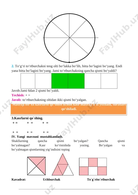 i bo‘yang. endi yana bitta bo‘lagini bo‘yang. jami to‘rtburchakning qancha qismi bo‘yaldi? javob:jami 6dan 2 qismi bo`yaldi. yechish: + = javob: to‘rtburchakning oltidan ikki qismi bo‘yalgan. maxraji bir xil kasrlarni qo‘shish uchun kasr maxraji o‘zi yoziladi, suratlari qo‘shiladi. 3.kasrlarni qo`shing. + = + = + = + = + = + = iv. yangi mavzuni mustahkamlash. shakllarning qancha qismi bo‘yalgan? qancha qismi bo‘yalmagan? kasr ko‘rinishida yozing. bo‘yalgan va bo‘yalmagan qismlarning yig‘indisini toping [image: ] kavadrat: uchburchak to`g`rito`rtburchak + = + = + = 5. kasrning surati va maxrajidagi yulduzcha o‘rnigaqanday raqamlar qo‘yilsa, to‘g‘ri kasr hosil bo‘ladi ; ; ; ; ; v. o`quvchilarni rag`batlantirish. darsni yakunlash.: darsda faol qatnashgan, doskada misol masala bajargan va birinch bo`lib bajargan o`quvchilarni baholayman. uyga vazifani e`lon qilaman. vi. uyga vazifa: 6-7-misol. bajarilishi yuzasidan ko`rsatma berib darsni yakunlayman. 3∙281 364∙2 + 223 7. to‘rtburchak 8 ta teng bo‘lakka bo‘lindi. uchtabo‘lagi yashil, bitta bo‘lagi ko‘k rangga …